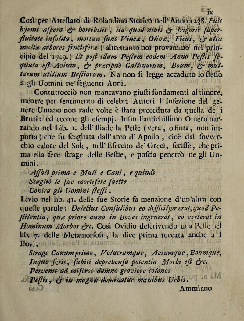 Cv rt per Atteftato di Rotondino Storico nell’ byems afpera & horribilis , ita quod Wivis & fligorit fluitate in follia, mortaa funt Vinea, Oliva, Ficus, & alia multa arborei frugifera ( altrettanto noi provammo nel prin¬ cipio del 1709.) Et pofl illam Peflem eodem Anno Peflis fe- quuta efl Avium, & pracipue Gallinarum, Boum, & mal* tarum utìlium Befliarum. 1SJ a non li legge accaduto lo dello a gli Uomini ne’feguenti Anni. Contuttocciò non mancavano giudi fondamenti al timore, mentre per fentimento di celebri Autori l’Infezione del ge¬ nere Umano non rade volte è data preceduta da quella de i Bruti: ed eccone gli efempj. Infin Pantichidimo Omero nar¬ rando nel Lib. 1. dell’Iliade la Pede (vera, ofinta, non im¬ porta) che fu {cagliata dall’arco d’Apollo , cioè dal lòvver- cbio calore del Sole, nell’ Efercito de’ Greci, fcride, che pri¬ ma ella fece drage delle Bedie, e pofcia penetrò ne gli Uo¬ mini. A flit H prima e Muli e Cani, e quindi Scagliò le fue mortifere faette Contra gli Uomini ftefli. Livio nel lib. 41. delle fue Storie fa menzione d’un’altra con quede parole: De lecita Confulibus eo dtflìcilmr erat^quod Pe- flilentia, qua priore anno in Boves ingrueràt, eo verterat in Hominum Morbos (flc. Cosi Ovidio delcrivendo una Pede nel lib. 7. delle Metamorfofi , la dice prima toccata anche a i ]^j9ncltod.'£J3ail k. suime-t Strage Canumprimo, Uolucrumque, Aviumque, Boumque■, Jnque firis, fubiti deprebenfa potentia Morbi efl (flc. Pervènit ad mìferos dafnno graviore colonos ' 1 t*1 _ Peflis, & in magna dotninatur minibus Urbis. ko3 Ammiano