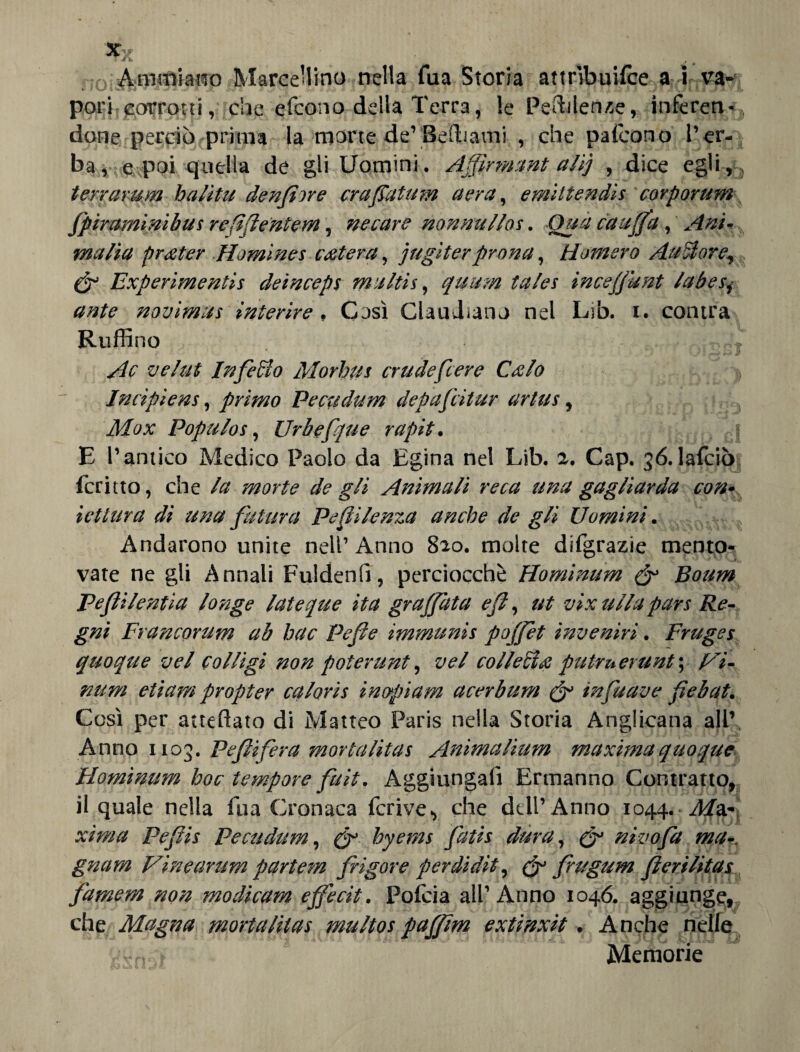 *x ^ Animi ano Marcellino nella Tua Storia attrìbuifce a i va¬ pori corrotti, che efcono della Terra, le Pendenze, inferen-, done perciò prima la morte de1 Beffiami , che pafcono' l’er¬ ba , e poi quella de gli Uomini. Affìrmant alij , dice egli,, terrarum halitu denti ore era fiatum aera, emittendis corporum fpiraminibus refìffentern, necare nonnullos. Qua cauffa, Ani* malia pr&ter Homines estera, jugiter prona, tìomero Aulì or e., & Experimentis deinceps ma Itti, quum tales inceffdnt labes, ante novimus ìnterire. Così ClauJiano nel Lib. i. contea Ruffino Ac ve lui Infero Morbus crude fiere Culo Incipiens, primo Pecudum depaficitur artus, Mox Populos, Urbefipie rapit. f E l’antico Medico Paolo da Egina nel Lib. 2. Gap. 36.lalciò icritto, che la morte de gli Animali reca una gagliarda con- iettura dì una futura Pefiilenza anche de gli Uomini. Andarono unite nell’ Anno 820. molte difgrazie mento¬ vate ne gli Annali Fuidenfi, perciocché Hominum & Boum Peflilentìa longe lateque ita graffata eff, ut vix itila pars Re¬ gni Francorum ab hac Pefie immunis poffèt inveniri. Fruges quoque vel col ligi non poter unt, vel collecìx putruerunt \ Vi¬ mini etiam propter caloris inopiam acerbum & infuave fiebat. Così per atteftato di Matteo Paris nella Storia Anglicana all’ Anno 1103. Pifiìfera mortalìtas Animalium maxima quoque Hominum hoc tempore fuit. Aggiungali Ermanno Contratto, il quale nella fu a Cronaca fcrive., che dell’Anno 1044. Ma¬ xima Pefiis Pecudum, (fi hyems fiatis dura, (fi nivofia ma-, gnam Vineantm partem frigore perdiditì (ff frugum fierilitas famem non modicam effecit. Polcia all’Anno 1046. aggiunge, che Magna mortalilas multos paffim extinxit. Anche nelle Vvn-Ò - Memorie