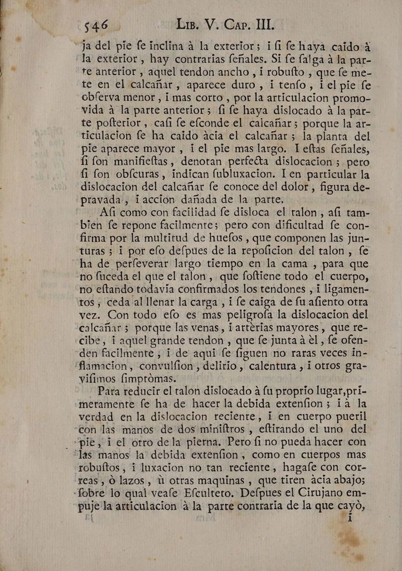 Ja del pie fe inclina a la exterior; ¡(1 fe haya caido: 4 la exterior , hay contrarias feñales. Si fe falga a la par- te anterior , aquel tendon ancho , i robufto , que fe me- te en el calcañar , aparece duro , i tenfo, i el pie fe obferva menor , i mas corto , por la articulacion promo- vida a la parte anterior; (1 fe haya dislocado a la par- te polterior , cafi le elconde el caicañar; porque la ar- ticulacion fe ha caido acia el calcañar 5 la planta del pie aparece mayor , ¡el pie mas largo. leftas feñales, 11 lon manifieftas, denotan perfeíta dislocacion 3 pero li fon obícuras , indican fubluxacion. len particular la dislocacion del calcañar le conoce del dolor, figura de- pravada , ¡accion dañada de la parte. - Afí como con facilidad fe disloca el talon, alí tam- bien fe repone facilmente; pero con dificultad fe con-. firma por la multitud de huefos , que componen las jun- turas 3 1 por elo defpues de la repoficion del talon , fe ha de perfleverar largo tiempo en la cama , para que no fuceda el que el talon, que foftiene todo el cuerpo, no eftando todavía confirmados los tendones , i ligamen- tos, ceda al llenar la carga , i fe caiga de fu aliento otra vez. Con todo efo es mas peligrofa la dislocacion del calcañar 5 porque las venas, ¡arterias mayores , que re- cibe, i aquel grande tendon , que [e junta a el, fe ofen- den facilmente ; i de aqui fe [iguen no raras veces in- 'flamacion, convulfion, delirio, calentura , i otros gra- vifimos (impromas. Para reducir el talon dislocado á fu proprio lugar, prí- meramente fe ha de hacer la debida extenfion; ia la verdad en la dislocacion reciente, 1 en cuerpo pueril con las manos de dos miniítros , eftirando el uno del “pie, 1 el otro de la pierna. Pero fi no pueda hacer con “las manos la debida extenfion, como en cuerpos mas robuítos, i luxacion no tan reciente, hagafe con cor- reas, O lazos, ú otras maquinas , que tiren acia abajo; «Sobre lo qual veaíe Efculteto. Delpues el Cirujano em- puje la articulacion a la parte contraria de la que cayo, Pf A A e A Fs »