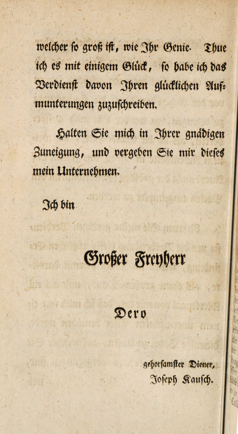 \ tteicber fb groß ift, wie 3br ©enie* Xbue ich e£ mit einigem ©iuef, fo (mbe ich ba£ /' ~ ' ' x . ,0$ Serbien# baten 3bten glücfiicben Stuf* / ' i ‘ / munferungen pjufebreiben. Raiten 6ie mich in 3bter gndbigen Buneigung, unb netgeben @ie mit biefe# mein Unternehmen, — * 3$ bin ©roffcr grcMcrr ' I 1 £>ero flj m #?£orfamfhr SDiettee, 3ofepfj ^aufeb. fei! /