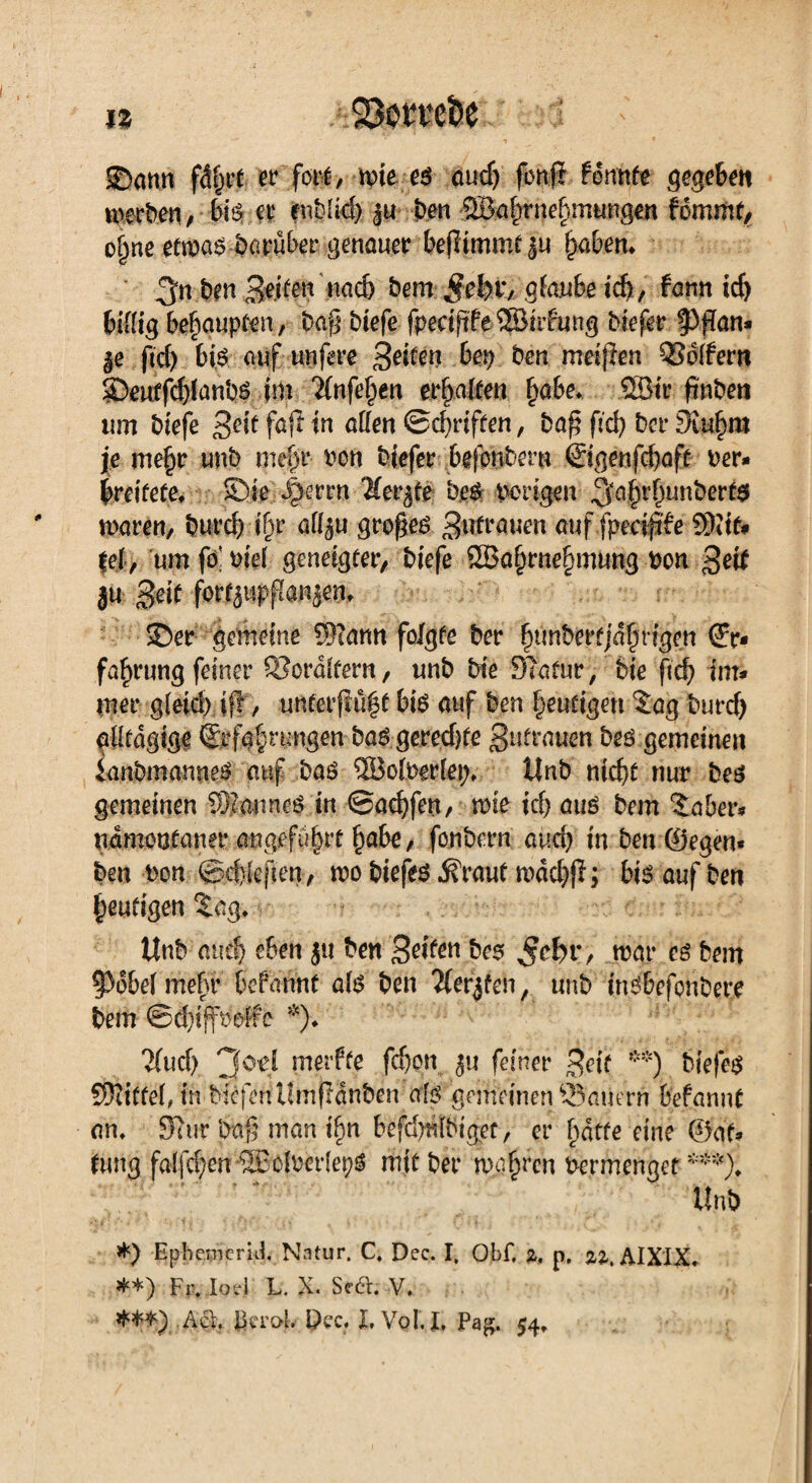 SDann fer fori/ wie es audj fonfi gönnte gegeben werden, bis er enbüd) 3« ben ©a^rneftmungen fommt, of>ne etwas darüber genauer beflimmt ju ^abem 3n ben 3e.i^n nad) bem §tkx, gffuube icf>, fann id) billig behaupten, baf? biefe fpeciftfe ©itfung biefer ^pan* $e ftd) bis auf nufere B^te« bep ben meinen Koffern Seutfd)lanbs im 'iinfefjen erhalten §abe. ©ir fmben um biefe Beftf<#w affen ©djrtften, ba£ fid) ber 3iuf)ra je mefjr unb me§r bon biefer bgjonbem @genfd)aft ber* breitefe. Sie Jperrn 'Kerbte bes irrigen 5a&l'f)Lmberts waren, burd) if^r aff$u großes Bufrauen auf fpecjjife ©if* fei, um fo' biel geneigfer, biefe ®a^rne§mung bon ßeit iu geif fortppflanäem Ser gemeine Sftann folgte ber |unberfjdfrigen fa^rung feiner £Bordltern, unb bie Slatur, feie ftcfj im* mer g(eid) ijl, unterflufst bis auf ben heutigen tag burd) gfffdgige %fg|rtmgen bas gered)te Butrauen bes gemeinen ianbmanneS auf bas ©olberlep. Unb ntcfef nur bes gemeinen ©mtnes in @acf)fett/ wie id) aus bem taber* ndmoofaner angefu^it ^abe, fonbern and) in ben ©egen« ben bon ©itiefien, wo biefes .Kraut mddjfi; bis auf ben heutigen tag. Unb and) eben }« ben Seiten bes $cfer, war es bem |3dbel mehr befannt als ben Äer^fen, unb insbefonbere bem ©d)iffbelfe *)♦ 2fud) 3°'ei merfte fcfeon ju feiner Beit **) biefes Spittel, in biefenUmfldnben als gemeinen dauern befannt an. Surr bafj man i^n befd^tbigef, er f)dtfe eine ©’at* tung falfd^en ©olber(ei;S mit ber wahren bermenget ***). Unb *) Ephemerul Natur. C, Dec. I, Obf, z, p, zz, AIXIX. **) fr,Jod L. X. SÄ V. /id. JkroE Dec. L Vol.I, Pag. 54,