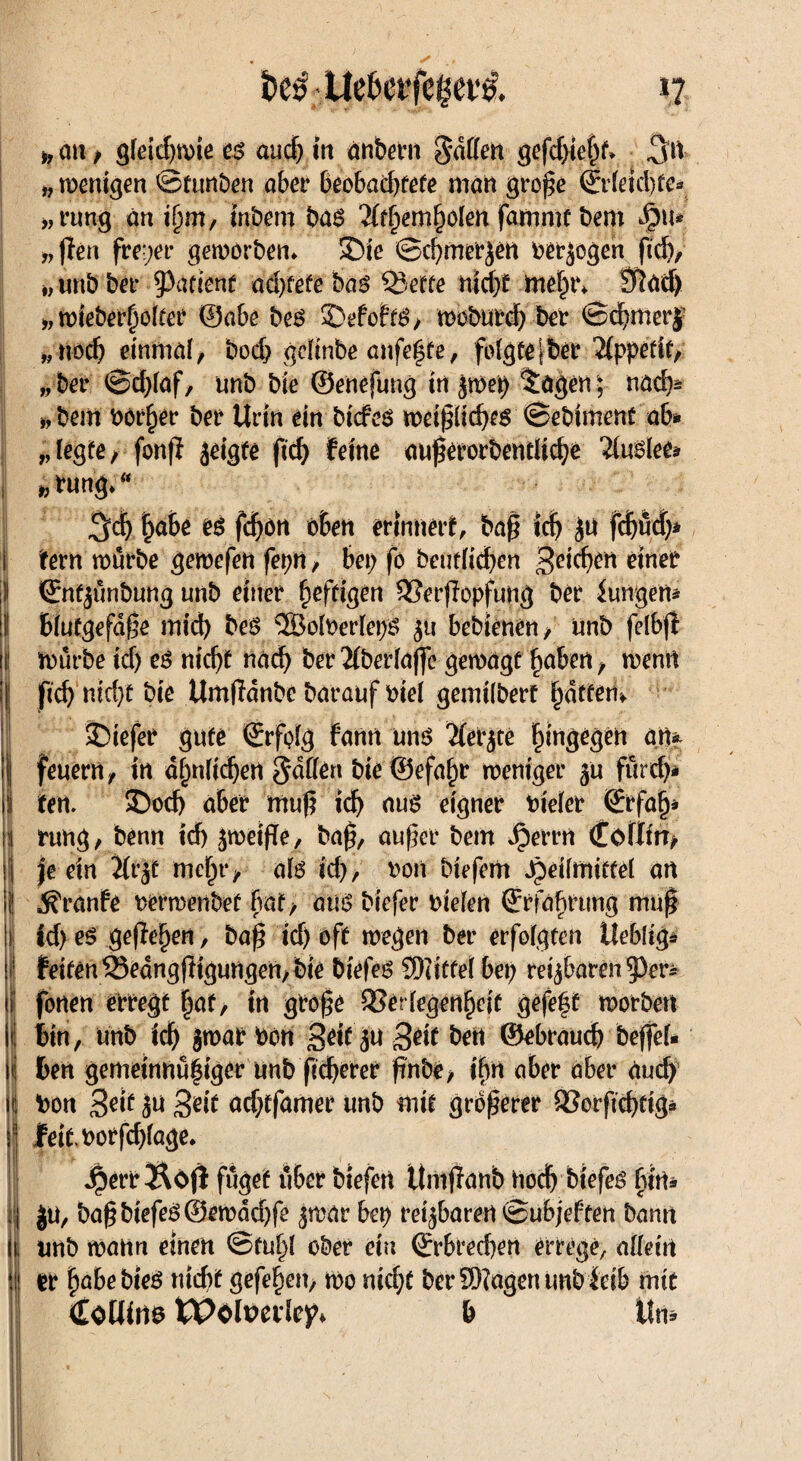 1? &e$-.Ue&et’fegev& i, an / gleichwie eß aud) in anbern hatten <gcfcf>te^^ 3u » wenigen ©turtben aber beobachtete matt grojk ©deichte* „rung an inbem ba$ 3(r§em§oIm farnrnt bem 4>u* „(len freier geworben* SDie ©chmerSen bezogen ftdj/ >, unb bet* 93atienf ad)fefe baß SÖette nicht mehr* » wieberholfer ©abe beß 2)efo?t3, woburch ber ©cbmerj „noch einmal/ bod> gdinbe cmfefsfe, folgte | bet Appetit/ „ber ©d;laf, unb bie ©enefung in Jmet) $agen; nad)* i,bem bör^er bet Urin ein bicfeö weijkichcs ©ebiment ab* „legte/ fonfi geigte ftd) feine aufkrorbentltche 2(u$lee* i » fung** ^dj hübe eß fdF>öit oben erinnert, baß td; ju fd)üd)* fern mürbe gemefen feprt, bei; fo beutricf>an geicben einer ©nfjünbung unb einer heftigen SSerflopfung ber Zungen* bfutgefdße mid) beS ®oh)ertei)8 ju bcbtenen, unb fdbjt i1 mürbe id) eß nicht nach ber 2(bertaffe gemagt haben / wenn I ftd) md)t bie Umfldnbc barauf biel gemiiberf hatten». tiefer gute (Erfolg fanit unß 'Kerne bingegen an*. 1 tat 35od) aber muß id) aus eigner bieler ©rfah* \{ rung/ benn id) jweifTe, baß, außer bem Jperrn Coflm/ |j je ein Jfrjt mehr/ als id), ron biefem Heilmittel an ii! ^ranfe rerwenbef bat, aus biefer uiefen (Erfahrung muß h (d) eß gefielen, baß id) oft wegen ber erfolgten Ueblig* |I feiten Sedngfttgungen, bte biefes SKitfel bet) rei^baren^er^ iij fönen erregt hat, in große SSertegenheif gefegt morbett |t| bin, unb ich jmar bon Seit Seit bett ©ebraud) beffel« ü! ben gemeinnühiger unb ficherer ßnbe/ ifyft aber aber aud) i bon 3^it ju Seit ad;tfamer unb mit größerer aSorficbfig* I fett.borfd)fage* Herr Äöfl füget über biefert ttmffanb hod) btefes htm 1| ju, baß biefeS ©ewddjfe jmar bei; reisbaren ©ubjeften bann ii unb mann einen ©fühl ober ein (Erbrechen errege, allein ! er fjabebieS nicht gefehen, mo nicht ber SWagentmb idb mit Coltate tPdtmlejt b Um