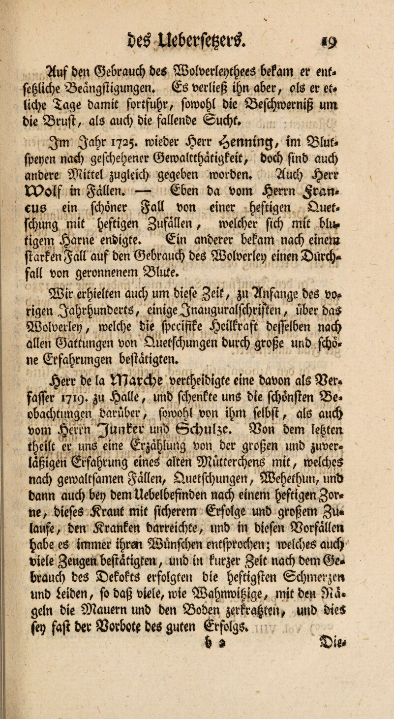 *Kuf ben ©e&raudj bes ©olberlei;t§eeS 6efam er ent* fe|(id}e Sedngjligungen. €s verließ t§n aber, als et et* tid;e Xage bamtc fortfu^r, forooljl bie Sefcfynermp um bk 25ru(l/- als auef; bie fallende ©ud;f* 3a&r x725* lieber $err ^entring, im Stuf* fp€i;en nad; gefdje^ener ©emalttl)dfigfeie, bod) fmb and) anbere ÜKittel ^ugleid; gegeben morben. Ttud; Jjjerr tPolf in Satten. — ©ben ba born Jperrn Jran* CU3 ein fd)6ner Sott bon einer heftigen Öuef* fdjung mit heftigen Swfdtten, u>eld;er ftd) mit bim tigem ^arne enbigte. Sin onberer befam nad; einem flarfenSott auf ben ©ebrauc^ bes QBolberlei; einen SDürd;* fall bon geronnenem Stufe» ©ir erretten and; um biefe %eif, ja Anfänge beS bo» rigen ^afcrlunberfs, einige3nauguralfd;riften, überbau ©einerlei;, roelcbe bie fpcciftfe i)cilfrafc bejjelben nad; allen ©affungen bon öue(fd;ungen burd; gro£e unb fdjo* ne €rfa§rungen betätigten. J^err be ta iTJavd;e berrfjeibigfe eine babon als 2?er* faffer 1719. ju $alle, unb fd;enfte uns bie fdjonjlm Se* obad)fimg.en baruber, fomofd bon if^m fetbfi , als audj bom Berrn 'Jüntev unb @ci;ul$c. 95on bem le|ten tf)ei(t er uns eine (Erjdljlung bon bcr großen unb jub'er* idjngeri €rfd|rung eines alten 9ftutcerd;enS mit, n>eld;c£ nach gemaltfamen Sdtten, £luetfd;ungen, ©efjetljutt, unb bann auch bep bemUebelbepnben nad; einem fieftigenBor* ne, btefes $rauf mit ftdjerem (Erfolge unb großem Bu* laufe, ben Traufen barretd)fe, unb in biefen SSorfdllett §abe es immer t^rett ©ünfdjen entfprorfjen; roeldjes aud) biete Beuget bejidttgfen;, unb in fuejetBric nach bem ©e« braud) bes ©efofts erfolgten bte ^eftigten <Sd;mer$m unb ieiben, fo baf$ biele, wie ©alwifsige, mit ben Sid* geln bie ©auernunb ben Soben jetf raffen* unb bte$ fet; faji ber Verbote bes guten (Erfolgs* & n &it*
