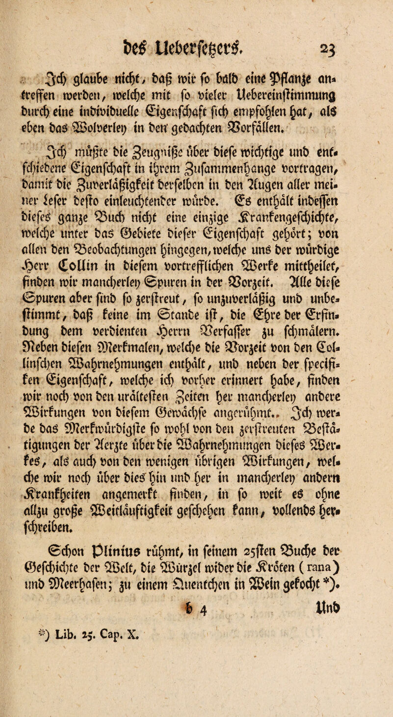 3d) Staube nicht, baß wirfo halb eine 93ßanje an* (treffen werben, welche mit fo vieler Uebereinßimmnng burch eine inbivibuelle ©genfehaft ftch empfohlen hat, al$ eben bas Wolverlep in ben' gebacken Borfdllen. 3'd) müßte bie ^eugniße über biefe wid)tige tmb ent« fcfßebene ©genfchaft in ihrem Sufammenhßnge Vorfragen, bamit bie Suverldßigfeit berfelbcn in ben klugen afier mei¬ ner iefer beßo einleuchfenber würbe. ß:s enthalt inbeffen biefes gan^e Buch nidjt eine einige ^ranfengefe^icbfe, weld)e unter bas ©ebiete btefer ©genfdjaft gehört; non allen ben Beobachtungen hingegen, welche uns ber würbtge 4?err (£oüin in biefem vortrefflichen Werfe miftheilef, finben wir mandjerlep ©puren in ber 93or$eit. 2llle biefe ©puren aber ftnb fo ^erßreut, fo unjuverldßtg unb unbe- ßtmmf, baß feine im ©tanbe iß, bie @hve ber ©rßn* bung bem verbienfen Jperrn Berfajfer ju fd)mdlerm Sieben biefen Werfmalen, weld)e bie Borjeit von ben ©ol- ltnfd)en Wahrnehmungen enthalt, tmb neben ber fpecift* fen ©genfchaft, welche ich vorher erinnert habe, ß'nben wir noch von ben urdlfeßen hei’ ntand)erlep anbere Wirfungen von biefem ©ewdchfe angerüf)mt.. 3'd) tver* be bas Werfwürbigße fo wohl von ben ^erfreuten Beßd* tigungen ber Tlcr^re über bie Wahrnehmungen btefeS Wer- fes, als auch von ben wenigen übrigen Wirfungen, wel¬ che wir noch über hierhin unb her in mand)erlep anbem ^ranfheiten angemerft ßnben, in fo weit eS ohne alfyu große Weitlduftigfeit geßheben fann, vollenbSfw> fchreiben. ©d)on Pltntua rühmt, in feinem 25ßen Buche bev @efd)id}te ber Welt, bie Witrjel wiber bie Broten (rana) tmb Weerhafen; ju einem Üuenfdjen in Wein gefocht *)♦ b 4 Unb Lib. ij. Cap. X.