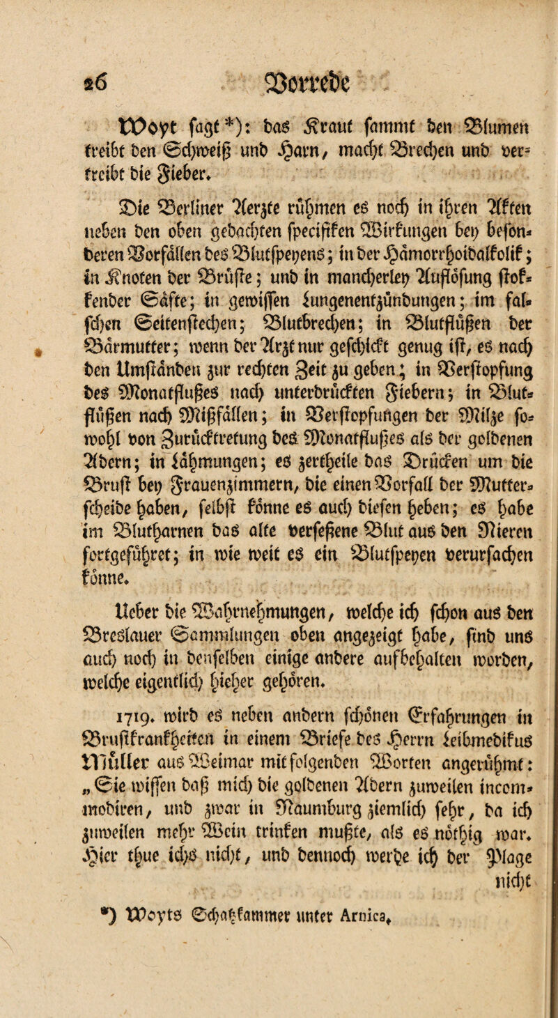 s6 Söom&e tOoyt fugt *): ba$ darauf famrnt ben 35(umen treibt ben @d}weiß mb Jparn, macht 23rcd)en unb ms treibt bie Sieber* £>ie ^Berliner ?(erjfe rühmen eö noch in ihren 'ilftcn neben ben oben gebachten fpeciftfen ©irhmgen bet; befon* beren SSorfdflen beS 23lutfpet)enS; in ber Jpdmorrhoibalfolif; in ifnoten ber SSruflc; unb in mancherlei ^lufiofung jief* fenber ©affe; in gewiffen fangenentgünbungen; im fal* fdjen ©eitenfiechen; S3lutbred)en; in SSlutflüßen ber 83drmutler; wenn ber'Mrgf nur gefchidt genug iß, e$ nach ben Umjldnbeu gur rechten 3*it geben; in SSerffopfung bes 55ionötßuße$ nach unterbrücften Siebern; in 23lut* fliißen nach Mißfallen; in 93et(!opfuftgen ber 9Ki($e fo* wohl boti Surücffretung beö 2)lonatfiuße$ als ber golbenen 2(bern; in fabmimgen; eö gertheile ba$ SDrücfen um bie 93rufi bet; Sräuengtmmern, bie einen ®orfaH ber dufter* fchetbe haben, felbfi fonne es aud) tiefen heben; es fyahe im Slutharnen bas alle berfeßene 25luf aus ben Spieren fortgeführet; in wie weit es ein SMutfpepen berurfachen fonne* lieber bie® ahrnehmungen, weicheich fd)on aus ben SSreölauer Sammlungen oben nngegeigf höbe, fmb uns aud) nod) in benfelben einige anbere aufbehalcen worben, welche eigentlich Ineher gehören* 1719* wirb es neben anbern fchonett Erfahrungen in 23rufifranfhetfen in einem ^Briefe bes Jperrn ieibmebifus titulier am®eimar mitfolgenben ®orten angerühmt: „ ©ie wißen baß mid) bie golbenen Bibern guwetlen incem* mobiren, unb gwar in Sftaumburg giemlid) fehr, ba ich gttweilen mehr ®cin crinfen mußte, al$ es nofbig war* Jgier t|ue id>S nicht, unb benttod) werbe ich ber 5>lage nicht *) tPoyts 0d)a5fammer unter Arnica,