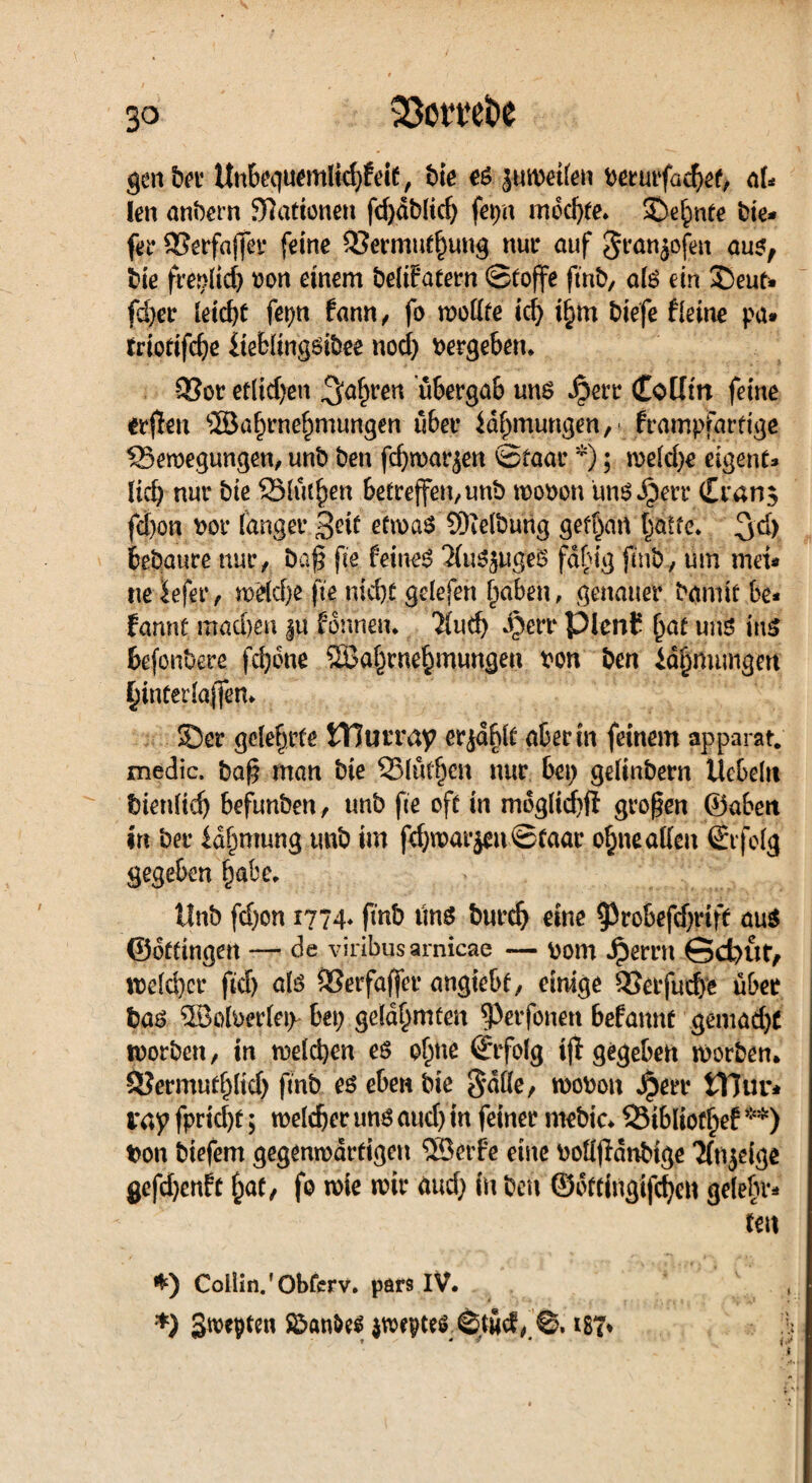 genber Unbe<|uerolid)£eit, bie es juwetlen berurfaehef, ak len anbem 9?ationeu fd)dblid; fei>n mochte» Sehnte bie* fer SSerfaffer feine 53erirmtf)ung nur auf Sran^ofen aus, bie freilich ron einem belifatern Stoffe ftnb, als ein SDeutw fd;er leicht fepn fann, fo wollte id; i§m biefe fletne pa* trtotifche Ueblingsibee nod; vergeben* -53or eflid;en ^a^ren übergab uns Jperr (£oüm feine erflen ®a^rne^mungen übet* id^mungen,- frampfartige ^Bewegungen, unb ben fchwarjen Staat *); weld;e eigene* lieb nur bie Stuten 6etreffen,unb wobon uns Jgerr Cran$ fd)on bor langer 3?it etwas SDielbung gebart hatte. 3d> bebaute nur, bq| fie feinet ‘iluS^ugeS fdbig jmb, um md* ne iefer, wdd;e fte nicht gelefen haben, genauer bannt be* bannt machen $u bannen. 'Jlud; Jjjerr PlenC höt uns itt£ befonbere febotte ©ahrnehmungen bon ben Id^mungm hinterlaffen. Ser gelehrte tTJurray erjdblt aber in feinem apparat. medic. baß man bie 25lutf)cn nur bei) gelinbern liebeln bienltdj befunben, unb fte oft in mdglichfl großen ©abett in ber id^mung tmb im fehwarjeuStaar ohneallen Erfolg gegeben habe. Unb fd)on 1774* finb tm^ burch eine $robeftf;rift aus ©ottingert — de viribus arnicae — bom Jpernt Gcfyut, welcher fid) als ©erfaflfer angiebf, einige Q3erfud)e über bas ©olberleip bei; gelahmten ^)er fernen befannt gemad;C worben, in welchen es ohne Stfolg tjl gegeben worben. SJermufhltd; finb es eben bie 8*dlle, wobon Jperr tTJur* vny fpricl;t; welcher uns aud; in feiner ntebic* SSibliothef**) ton biefem gegenwärtigen ©erbe eine bolljldnbtge ‘Jfnjeige gefd;enft , fo wie wir aud; in ben ©ottingifchen gelebt* teit I) Collin.'Obferv. pars IV. *) gtvepten föanttf ©tücf, ©, ist*