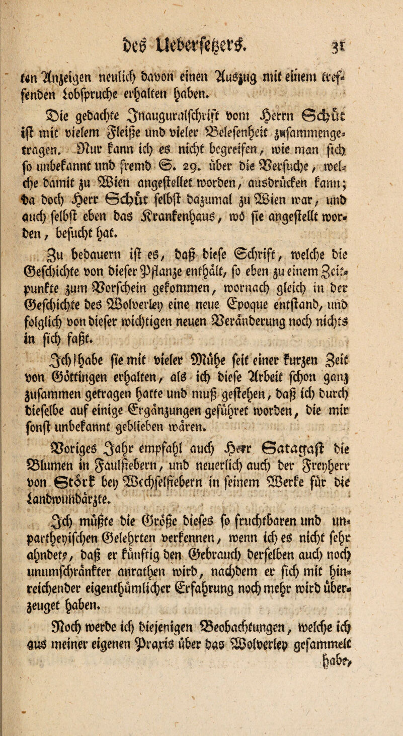 t>eö Uefcetfeget’& 3t Uw %ijeigen neulief) babon einen tojug mif einem tref fenben lobfpruche erhalten haben* 33te gebadjte ^nauguralfdjrift bont ^)emt ©d)üt ifi mit vielem gleiße unb bieler SBelefcnhett zufammenge* tragen» Iftur fann id) e6 nid)t begreifen r wie man ftd) fo unbefannt unb fremb @* 29» über bte 93etfud>e, wel* d)e barnit ju ®ien angejMet worben, ausbrüden fann; t>a boeb $err ©d)uc feibjitböjumal zuSBien war, unb aud) feibfi eben ba$ $ranfenhau$, wo fte angefMt wer* ben, 6efud)thaf* Su bebauern tjf eg, ba$ biefe ©d)rift, weld)e bte ©efd)id)te bon biefer Pflanze enthalt, fo eben ju einem 3«?* punfte jum 93orfchem gefommen, wornad) gleich in bei* ©efd)id)te beö SBolberlep eine neue Epoque entjlanb, unb folglid) bortbiefer wichtigen neuen SSerdnberung nod) nichts in ftd) faßt* ^djfhabe fte mit bieler SWu^e feit einer furzen Seit bon ©offingen erhalten, als ich biefe Arbeit fd)on ganj jufammen getragen hatte unb muf gefiele«, baß id) burcf) btefejbe auf einige Ergänzungen gefü^ret worben, bie mir fonff unbefannt geblieben waren* Voriges S^h1* empfahl aud) $t?r ©atajjaß bie SSlumen in §aulftebrrn, unb neuerlich aud) ber Srephere bon ©torf bet) $Bed)felftebem in feinem SBerfe für bie lanbwtmbarzte, 3d) muffte bie ©rofe biefeg fo fruchtbaren unb um parthet)ifd)en ©eiehrten berfennen, wenn idjeg nid)f fef^r ahnbefe, ba$ er fünfttg ben ©ebraud) berfelben aud) nod) unumfd)ranfter anrathen wirb, nad)bem er ftd) mit hin* retchenber eigenthüm(icf)er Erfahrung noch mehr wirb über* jeuget haben* : Sftodj werbe ich biejenigen Seobad)tungen, welche ich at$ meiner eigenen 9>rapi$ über bas SBolberlep gefammelc |abe>