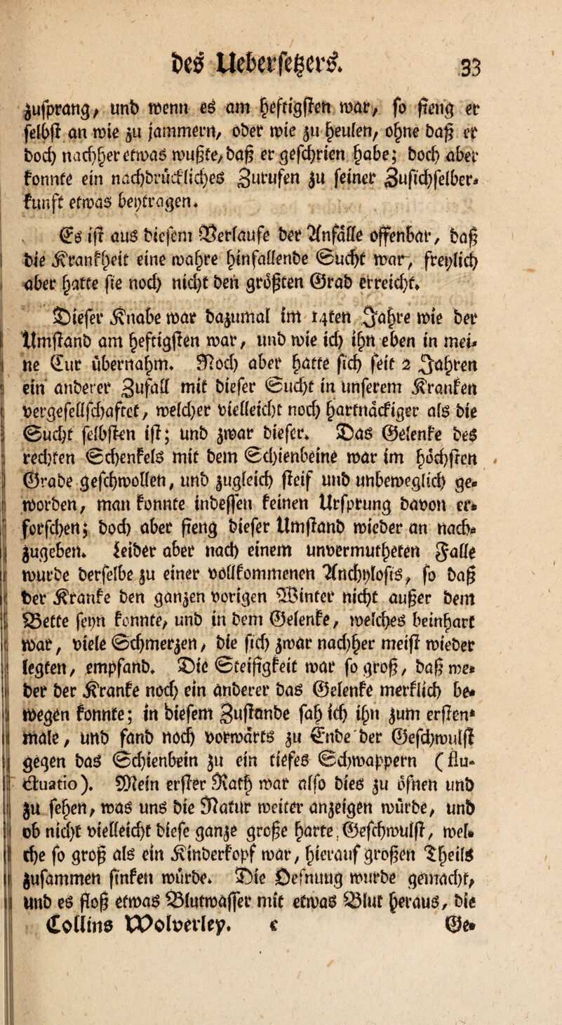 jufpratig, unb roenn es am fjeftigffen roar, fo f,em\ n felbp an mie gu jammern, ober mie 5« f)eulen, ofjne bap er bod) nad)f)er etmas mupte,bap er gefd)rien f)obe; bod) aber fonnte ein nad)brücflid)eS prüfen feiner Bufid)fe(ber* fünft etwas betrogen, iff aus biejem ©erlaufe ber Unfälle offenbar, bap I bie ^ranf^eit eine rna^re ^infaüenbe ©ud)f mar, freplid) 1 ober fyatte fie nod) nid)t ben großen ©rob erreicht* liefet* $nabe mar bajumal tm ttfm 5ö|re mte ber j ttmpanb am befttgpen war, unb mie id) f|n eben in meu 1 ne Sur übernahm* Sftod) ober patte ficf> feie 2 ^apren «| ein anberer 3^2 mit biefer ©ud)t in iinferem Traufen j Oergefeflfd)aftet, meld)er oie(leid)t nod) partndcfiger als bie ■I ©ud)f felbfien ip; unb jmar biefer* ©as ©elenfe beS 1 redjfen ©cpenfeis mie bem ©d)ienbeine mar tm pdd)pen ) ©rabe gefcbtpoI(en# unb ^ugieicb fieif unb unbemeglid} ge* | morben, mmtfomtee inbeffen feinen ttrfprung baoon er* forfd)ertj bod) ober peng biefer tlmflonb micber an nach* 1} jugeben* Selber ober nad) einem unoermutpeten gaffe I mürbe berfelbei ju einer oofffommenen ‘Jfncptpops, fo bap |i| ter Traufe ben gönnen nötigen SBinfer nicpt auper bem 1 35ette fepn fonnte, unb in bem ©elenfe, melcpes beinbarf jö mar, otele ©djmerjen, bie ftcf> jmar nad)per meiff mteber jj legten, empfanb, ©ic ©teipgfeit mar fogrop, bap me* ||| ber ber ^ronfe nod) etn anberer bas ©elenfe metfffd) be* i megen fonnte; in biefem 3nponbe fap id) tpn $um erpen* I male, unb fanb nodj normdrts 4’nbe'ber ©efd)muip jj gegen bas ©cpienbetn ju ein tiefes ©djmappern (flu* !' drnatio). SEftein erPer 9Wp mar offo bies bfnen unb jt ju fepen, mas uns bie ÖJatur meita anjeigen mürbe, unb | ob ntd)t nieKeicbt btefe gan^e grope barte ©efcpmulp, mefc (I! cpe fo grop als ein Ätnberfopf mar, hierauf gropett 'jpeilS II jufammen pnfeu mürbe* j)te Defnuug mürbe gemacpf, 11 unb es pop etmas 33lutmaffet mit etwas S3lut heraus, bie I <£oÜms XPohwley. c @e*