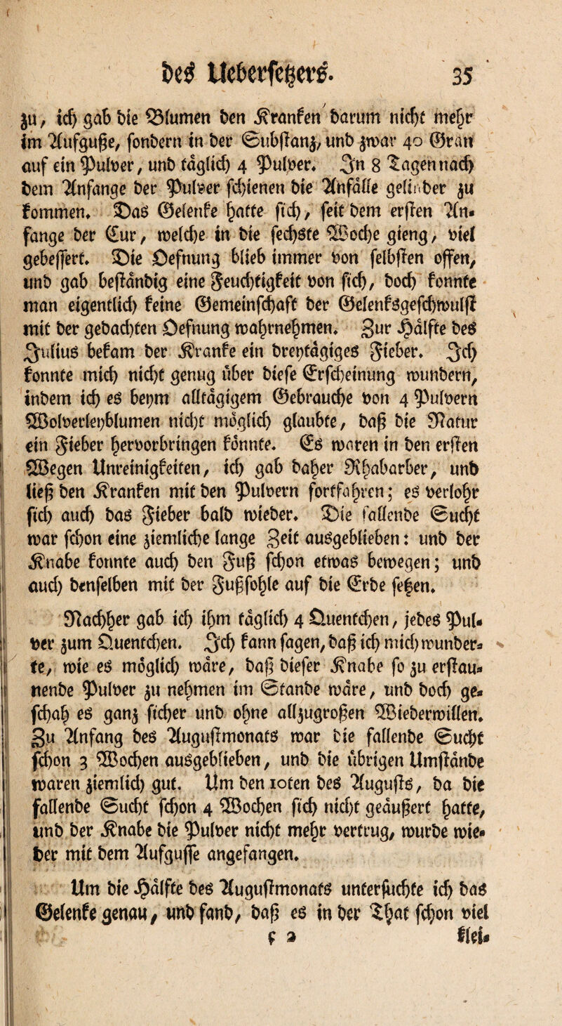 l ■ $u, td) gab bie Q3lumen ben jfranfen barum ntc^e me§r im 2lufguf;e, fonbern in bei* ©ubjlanj, unb jwar 40 ©ran auf ein ^Pufoer, unb fdglid) 4 ^Puloer. 8 lagen nach betrt Anfänge ber ^>ul^er fd)ienen bte Ht\falle gelinber ju fotnmen. ©aS ©elenfe baffe fid), feitbem erffen 2(n« fange ber <£ur, we(d)e in bte fed)Sfe ©od)e gteng, otel gebefferf. ©te öefnung blieb immer t>on felbfTen offen, unb gab beffdnbtg eine 8^d)tigfeie bon ftcfj, bod) fonnte man eigentlid) feine ©emeinfd)aft ber ©elenfsgefdjwulff mit ber gebad)ten Öefnung wabrnebmen. 3ur ^dlfte beg Julius befam ber Äranfe ein brepfdgtges lieber, fonnte mich nid)t genug über btefe €rfd)etnung wtmbern, inbem td) es be»;m aütdgtgem @ebraud)e bon 4 ^ubern ©oloerlepblumen md)ü moglid) glaubte, ba£ bte Stfafur ein Silber f)eroorbrtngen fonnfe. ©S waren in ben erften ©egen Unreinigfeiten, td) gab ba£er Sibabarber, unb lief; ben ^ranfen mit ben ^3uIoern fortfa^ren; eSberlobr ftd) auch bas gieber halb wieber. ©te faüenbe ©ud)f war fd)on eine ^iemltcbe lange getf auSgeblteben: unb ber ^nabe fonnte auch ben guß fd)on etwas bewegen; unb aud) benfelben mit ber gugfoble auf bie <£rbe fe|en. SRacb^er gab td) i(jm fdgltd) 4 öuenfcben, jebeS $ul* ü ber $um öuenfd)en. !$d) fann fagen, baß icf) mid) wunber* |i| fe, wte es mogltdj wäre, baß btefer jfnabe fo^uerflau* itenbe $ulber ju nehmen im ©fanbe wäre, unb bod) ge* | fd)ab es gan$ ftd)er unb o^ne alljugroßen ©ieberwillen. gu Anfang bes Tlugußmonats war bie fallenbe ©udj)t fd)on 3 ©od)en auSgebfieben, unb bie übrigen Umflanbe waren $iemltd) gut, Um ben ioten beS Äuguflö, ba bie fallenbe ©ud)f fcbon 4 ©ocfyen ftd) ntd)f geäußert baffe, unb ber $nabe bie ^uloer ntd)t mebt: bertrug, würbe wte« fcer mit bem 'ilufguffe angefangen. Um bie JpdlfCe bes Tiuguffmonat« unferfudjfe icf) ba« i| ©eienfe genau, unb fanb, bafj es in ber fdjon »iet 1 ■ f 3 fiel.