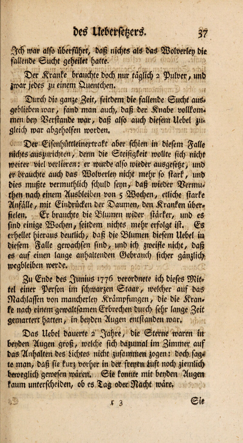 7fcf) mar affo üterfü^rf, bag nid>fg als baS ©olbrriep bie faflcnbe ©ucßt gej)eßet hatte. £>er Kranfe brauchte bpd) nur täglich 2 9>ufber 9 un& $war jeb^ <ju einem £luenfd)em ©urcf) bie ganje %eit, feitbem bie faßenbe ©ud)t <m& geblieben mar, fanbman andj, baß ber Knabe uoßfom* mm bei) SSerßanbe war, baß alfo auch biefem ttebel ju* gleich war abgeholfen worben, SDer ©fen^öfdeinejrfröff aber fehlen in tiefem gaße Hicf>t6 aus juriebten, benn bie ©teißgWf wo Ute fid) nicht weifet* t>iel verlieren; er würbe affo wieber <w$gefe$t/ unb er brauchte audjbaö ©olberlep nicht mehr fo ßarf, unb bieö mußfe wmut^lid) fd)ulb fepn, baß wieber 33ermu* tf>en nad; einem Äusbleiben bon 5 2Sochen, etliche flarfe Änfdße, mif ©nbrücfen ber ©aumen, ben Kranfen über« fielen, ^r brauchte bie SSlumen wiber ßatfer, unb eö fmb einige SEBochen, feifbem nichts mehr erfolgt iß, <£$ erhellet hieraus t>eufric&, baß bie 251umen biefem Uebel in biefem Säße gewachfen ftnb, unb ich jweiße nicht, baß es auf einen lange anhaltenben ©ebraud) ßeßer gdnjlicfy wegbleiben werbe* 3« ©nbe bes ^wnius 1776 perorbnefe ich biefem WllU tel einer Werfen im fd)marjen ©faar, welcher auf bas 9?ad)lajfen oon mandjerlep Krumpfungen, bie bie Kran« fe nach einem gewaltfamen ©rbred)en burd) feljr lange Seit gemartert Raffen, in bepben Äugen entßanben war, 3bas Uebel bauerte 2 ^ahre, ^ie ©ferne waren in bepben Äugen groß, weld)e ftch Mjumal int 3tamer auf bas Inhalten bes lichtes nicht jufammen jogenj boch fag« fe man, baß fie fur^ notier in ber frepeniuft nod) jiemlid) beweglich gewefen waren, ©ie fonnte mit bepben Äugen faum unterfcheiben, ob es Xag ober Otacht wäre*