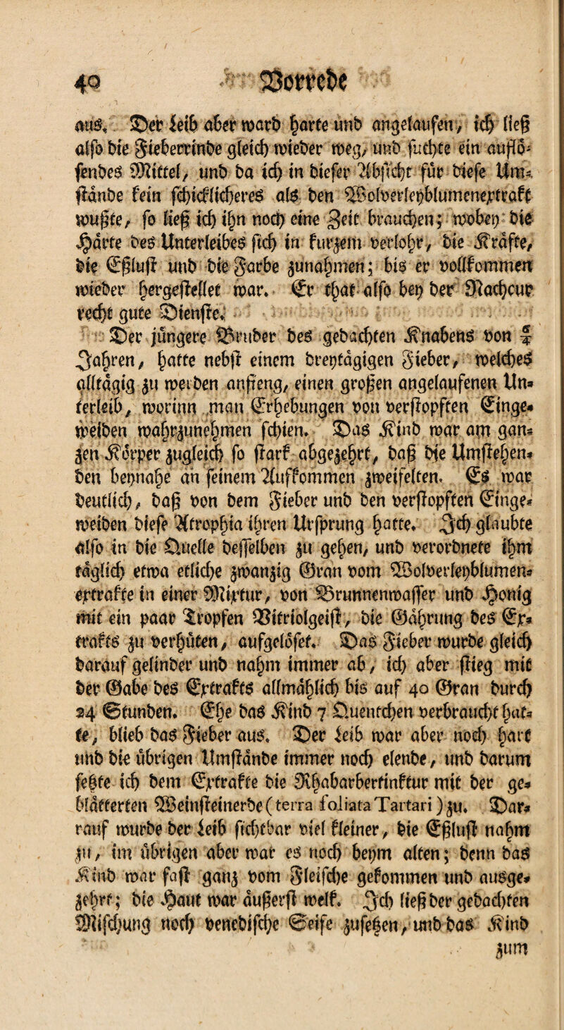 m$i '. ©er iei& aber warb harte unb angda^fen, icf) ließ affo bie Sieberrinbe gleich mieber mg; mit» fud>te ein a«p- fenbcr SSIttel, unb ba ich in biefer 2fbftt)f für biefe Um--, fidnbe fein |cf>icfficf)ereö afe ben ©olrerlepblumenejrtraft Irußte, fo tief icf) if)n noch eine geit braunen;-wöbet) bte Jpärte ber Unterleiber ftd) in furjem rerlohr, bie Jfrdfte, bie SßlufI unb btegarbe Zunahmen; bir er rofifcmmen lieber f^ergefieflet war* Sr t^at affo bet) ber D^achcur recht gute ©ienfic*: ©er jüngere trüber ber gebauten ^nabenr bon •§ fahren, ^affe uebf einem breptagigen Sieber, welcher glltdgig }t| weiben anß'eng, einen großen angelaufenen Un# terfeib, worinn man Erhebungen bon berßopften Singe# weiben waf)t;juneJ)men fchien* ©ar ifinb war am gan# jen Ä6rper zugleidj fo farf abgezehrt, baß bte Umflehen# ben beinahe ah feinem Tfuffommeh zweifelten, Sr war beutlich, baß bon bem gieberunb ben berßopften Singe« weiben biefe #trepf)ia ihren Urfprung hatte* glaubte alfo in bie Üuelle beßelben zu gehen, unb berorbnete i|m täglich etwa etliche zwanzig ©ran bom 5Bofberlepbfumen* eptraftein einer SlUjrfur, bon SSrunnenwafler unb $omg mit ein paar tropfen 93itrtolgeifl, bie ©dhrung ber Sp# traftr zu bereuten, aufgeldfet. ©ar Sieber würbe gleich barauf gelinber unb nahm immer ab, id) aber flieg mit ber @abe ber Sjrtraft$ allmählich bir auf 40 ©ran burd) »4 ©tunben* She bar dfinb 7 öuentchen berbraud>f hat# te, blieb bar Sieber aur* ©er leib war aber nod) har* tmb bie übrigen Umpdnbe immer noch elenbe, unb barurn fefte ich bem Sjtfraffe bie 9thabarberfinftur mit ber ge# blätterten 5Beinßeinerbe(terra foliataTartari)z«* ©ar# rauf mürbe ber ferb ftd)fbar biel ffeiner / bie Sßlufi nahm $u, im übrigen aber war es noch bepm alten; benn bar MM> war fafl ganz ^om S’leifdje gefommen unb aurge# Zehrt; bie $aut war dußerß weif* %d) ließ ber gebachfen SRifdjung noch benebifd)c ©eife zufe|en, unb bar Äinb Zum