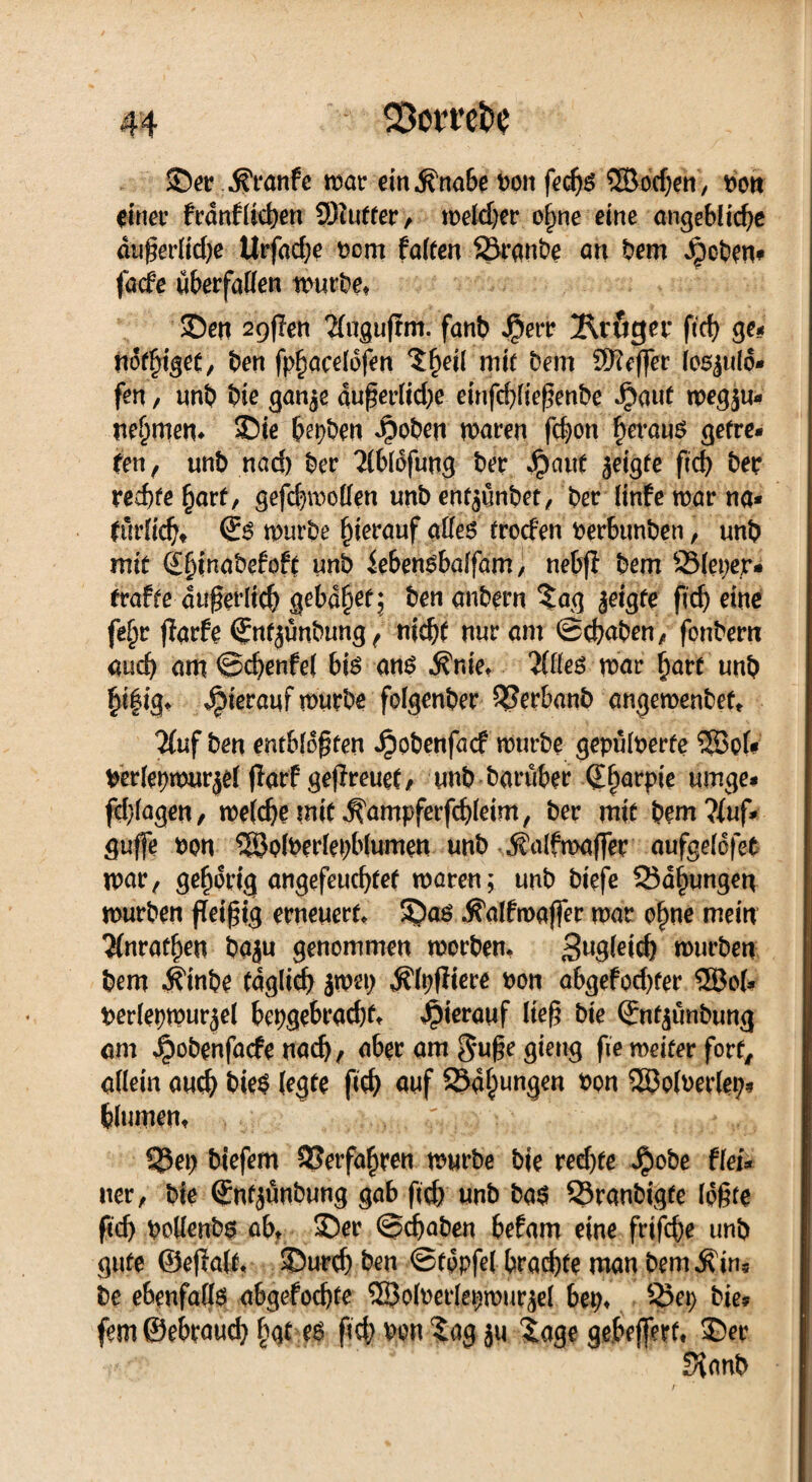 ©er ^ranfc mar ein .Knabe bon fecfjs SSddjen, bott einer franflicben 9)iufter, mekber ohne eine angebliche dußerlidje Urfad;e bem falten Sranbe an bem Jpoben* facfe überfaden mürbe» ©en 2QfIen 2(ugufrm. fanb Jj?err Kröger fich ge* nötiget, ben fphoceldfen $f)di mit Dem ^Keffer losjulo* fen, imb bie ganje dußerlidje einfd)ließenbe Jjjaut ipegju* nehmen* ©te bepben i?oben maren fchon heraus getre* fett f unb nad) ber 2(bldfung ber Jpaut jeigfe ftd) ber rechte hart, gefchmollen unb ent^imbet, ber Itnfe mar na* türlicht Ss mürbe hierauf alles trocfen berbunben, unb mit 4f)inabefoft unb iebensbaffam, nebfi bem 93(eper* trafte äußerlich gebaut; ben anbern lag jetgte fleh eine fe(jr jlarfe (Jntjünbung, nicht nur am ©chaben, fonbern auch am ©chenfel bis ans firne* Wes mar hart unb h*fig* hierauf mürbe folgenber ^Serbanb angemenbef* 2(uf ben entblößten Jpobenfacf mürbe gepülberte Söof* berlepmurjel fTarf geflreuet, unb barüber Qharpie umge* fd}lagen, rnelche mit ^ampferfchleim, ber mit bem?fuf* guffe bon 58olberlepblumen unb JJalfmafler aufgelöfeb mar, gehörig angefeuchtef maren; unb biefe 55dhungen mürben fleißig erneuert, ©as -Kalfmaffer mar ohne mein #nrathen baju genommen morben. Zugleich mürben bem .Kinbe täglich jmep ,KlpfItere bon abgefod)ter ®o(* berlepmur^el bepgebrachf» hierauf ließ bie ©nt^ünbung am ^obenfaefe nach, aber am guße giettg fie meifer fort, allein auch bieS (egte ftch auf S5dhunSm SSÖolberlep* fclumen* 5?ep tiefem Verfahren mürbe bie redjte J^obe flei* uer, bie (Snfjünbung gab fteh unb bas 23ranbigte Idßfe ftch boUcnbs ab. ©er ©(haben befam eine frifche unb gute ©ejtalf. ©urch ben ©tppfel braute man bem$in« be ebenfalls abgefochte SSBolberlepmur^el bep» 25ep bie? fem©ebrauch hat ?S ßd> ben log ju läge gebeßerf» ©er fKanb