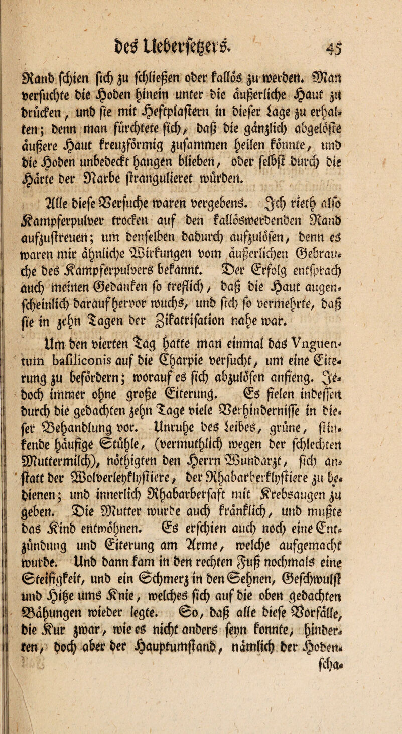 ■Hws&f1 .1 > •- 9{anb fd)ien ftcßäu fdjließen ober fadds ju wabern Sftan t>crfuc^fe bie Jj?oben f)inein unter bie dußeriid)e JjöuC 51t brücfen, unb fte mit ^)effp(aßern in biefer läge erbaf* feit; bentt man fürchtete ftc&A baß bie gdnj(id) abgddfle äußere Jpaut freujfdrmtg jufammen Reifen fdnnte, unb i bie Jpoben unbebecft fangen Wieben, ober fefbji burd) bie , Jpdrte ber Slarbe ßrangulieret mürben, ‘HÜe biefe QSerfucße maren bergebeng. %d) net§ ajfo ^arrtpferpuloer trocfen auf ben faddgmerbenöen JRanÖ außußreuen; um benfelben baburd) auftulofen, benn c3 ! maren mir dtmüd)e SBüfungen bom dußerlidjen ©ebrau* i d)e be£ ^ampferpulberö befannt, $)er (Erfolg entfprad) aud) meinen ©ebänfen fo freßid) / baß bie ^aut äugen* | fcßeinlicß barauf ferner md)$, unb ft'd) fo ftermefjrte, baß s fie in $el)n $agen ber n«§e mar, ttm ben Werfen $ag ijaffe man einmal ba£ Vngueiv tuiii bafiiiconis auf bie ©f)ärpie berfud)t/ um eine ©te¬ il rung jU befdrbern; morauf e$ ßcf) abiuldfen anßeng, $e* |i| bod) immer o§ne große ©ferung, ©6 fielen inbeßrn burd) bie gebadeten jef)tt 'Sage bteie QSerfßnbermße in bie* |j fer SSe^anblung bör, Unruhe bes ieibeö, grüne, frftt* 1: fenbe f)dußge ©tüfße, (bermuf^Itd) megen ber fdßednert !: SKuttermütf;), nötigten ben Jperrn ®>unbar^t, fich an* | j!aft ber S33o(ber(epfh)ßtere, ber SKfjabarbetfIpfltere jtt be« ji| bienen; unb inner(td) SJfjabarberfaft mit j^reboaugen £U II geben, Sie Butter mürbe auch frdnflid), unb mußte bas Äinb entwöhnen, © erfd)ien and) nod) eine ©nt* jjj jünbung unb ©ferung am 2frme, rnldje aufgemadjr lij mürbe, Unb bann fam in ben rechten $uß nod)rttate eine j ©telftgfeif, unb ein ©d)merj tn ben ©efjnen, ®efd)mu(ß ! imb J£)i|e umö $nie, me(d)eö ßd) auf bie oben gebuchten j - 33df)Uttgen mieber (egte. ©0, baß alle biefe Vorfälle, <|j bie j^ur jmar, mteeö nicßtanberö fepn fonnte, fjinber* Hl reu, bod) aber ber ^auptumßanb^ ndmfid) ber jjjoben# i ■ fd)a* II v HISiV f
