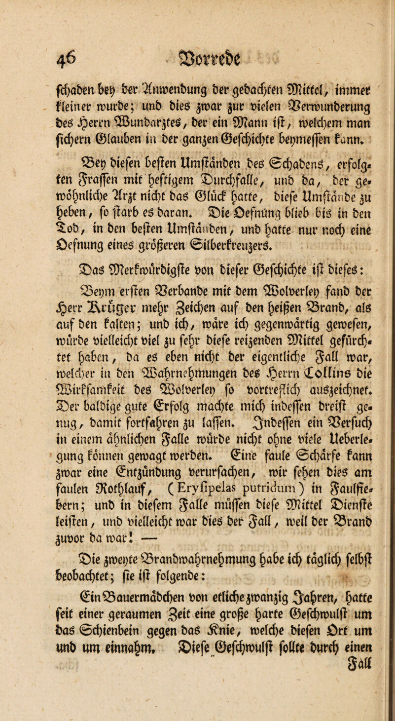 fcfjafeeu kt) feer ‘Xmoenfeutig feer gefeadjfen 5Rittc(, immer Heiner mürbe; unb bie$ ^mar jur liefen QSermunberung bes Jperrtt ©unbarjfeS, ber ein Sftann ijl, melcbem man ftd)em ©lauben in ber ganjen@efchichte 6er)me(fen fanm Sei) biefen beften Umfldnben bes ©djaben^, erfolg¬ ten ^raffen mit heftigem ©urchfaüe, unb ba, ber ge- mohnlid)e 7ir|t nid)t baö ©lücf hatte, biefe Umftdnbe ^u heben, fe flarb e$ baran. ©ie öefnüng blieb bis in ben 5ob, in ben bejten Umfidnben, unb hafte nur noch eine ©efnung eines größeren ©ilberfreujer&. ©as SJTerfmürbigjle bon tiefer ©efcf)id)fe ijl biefes: Sepm erjien Serbanbe mit bem SBolberlei) fanb ber •Sperr luuget* mef)r 3^^en auf ben heißen Sranb, als auf ben falten; unb td)> mdre td) gegenwärtig gewefen, mürbe bielleidjt biel $u fe^r biefe retjenben SKitfel gefürch¬ tet ^aben, ba es eben ntd)t ber eigentlid)e $all war, tt>e(d)er in ben <23ahtnehmungen bes S)mn Cofltns bie SBirffamfeit bes SBofberlep fo bortreffid) au$jeid)nef* ©er baldige gute ©rfolg mad)te mich inbeffen breift ge¬ nug , bamit fortfafiren ^u laffem ^Nkeflfen ein Serfud) in einem ähnlichen §alle mürbe nicht ohne biele Ueberle- gung formen gemagf merben. ©ine faule ©d)drfe fann gmar eine ©nfjünbung berurfad)en, mir fefren bieS am faulen OJothlauf, (Eryfipeias pütridum) in Saulfie- bern; unb in biefem $alle rnüffen biefe Niftel ©ienfle leijlen, unb bielleicht mar bies ber Jall / t\>eÜ ber Sranb ^uborbamar! — ©ie smerjte Sranbmahrnehmung habe ich täglich felbjl beobachtet; fte iji folgenbe: ©inSauermdbchen bon etliche jmanjtg fahren, hatte feit einer geraumen 3eit eine große harte ©efchroulfl um bas ©chienbetn gegen ba$ $me, melche biefen Ört um unb um einnahm» ©iefe ©efdjwulfi follte burch einen gdlf