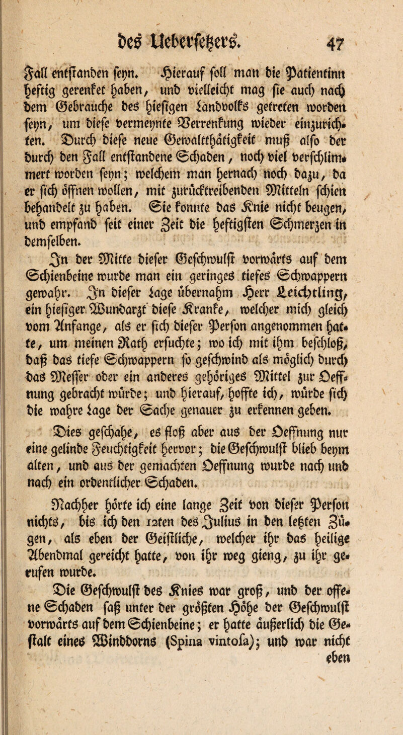 $afl entjranben fepm hierauf folf man bte ^attenfimt §eftig gerenfet fyahen, unb bielleicfyt mag fte aud) nacfj Sem ©ebraudje beß §ieftgen iänbbolfß getreten worben fepn, um biefe bermepnfe 33errenfung wieber einjuridji tem SDurcb biefe neue @ewalttl)dtigfeif muß alfo bet burd) ben §alf entzauberte @cf)aben, nod) biel berfdjfim* mert worben fepn; welchem man bernad) nod) ba$u, ba er ftdj offnen wollen, mit jurüdtretbenben SWttfeln fd)iett beßanbelt $u f)abem @ie fonnte baß ^nie nidjf beugen, imb empfanb feit einer £eit bie ^eftigßen ©d)merjen in bemfelbem 3n ber Stifte biefer ®efd)wulfl borwdrtß auf bem ©cf)ienbeine würbe man ein geringes tiefes ©cbwappem gewahr» ^n biefer iage übernahm Jjerr 2,eid)tltng, ein bteßger Sßunbar^f biefe Äranfe, weld>er mid) gleid) bom Anfänge, alß er firf> biefer ^erfon angenommen bat* fe, um meinen 9tat(j erfud)te; woid) mit il)m befcbloß; baß baß tiefe ©djwappern fo gefcbwinb als moglid) burd) baß SSKejfet* ober ein anbereß gehöriges ÜKitfel jur öeff» nung gebracht würbe; unb hierauf, ^offte td), würbe fid) bie waf)re läge ber ©ad)e genauer §u etfennen geben* £>ies gefdjabie, eßßoß aber auß ber öeffnung nur eine gelinbe §*eud)tigfeit Terror; bie ©efdjwulß- blieb bepm alten, unb auß ber gemachten öeffnung würbe nad) unb nad) ein orbentlicber ©d)aben* 91ad)f)er fwrte id) eine lange %eit bon biefer §3erfon md)fß, biß id) ben i2fen beß^uliuß in ben (effen 3u* gen, als eben ber ©eißlid)e, welcher ilw baß ^eilige 2(benbmal gemd)t §atte, bon i^r weg gieng, ju ifw ge« rufen würbe* £>ie ©efdjwuljlbeß Ä'nieß war groß, unb ber offe¬ ne ©djaben faß unter ber größten Spofyt ber ©efd)wul|l borwdrfß auf bem©d)ienbeine; er l)affe dußerltd) bie ©e- fialt eineß SSBinbbornß (Spina vintofa); unb war md)t eben