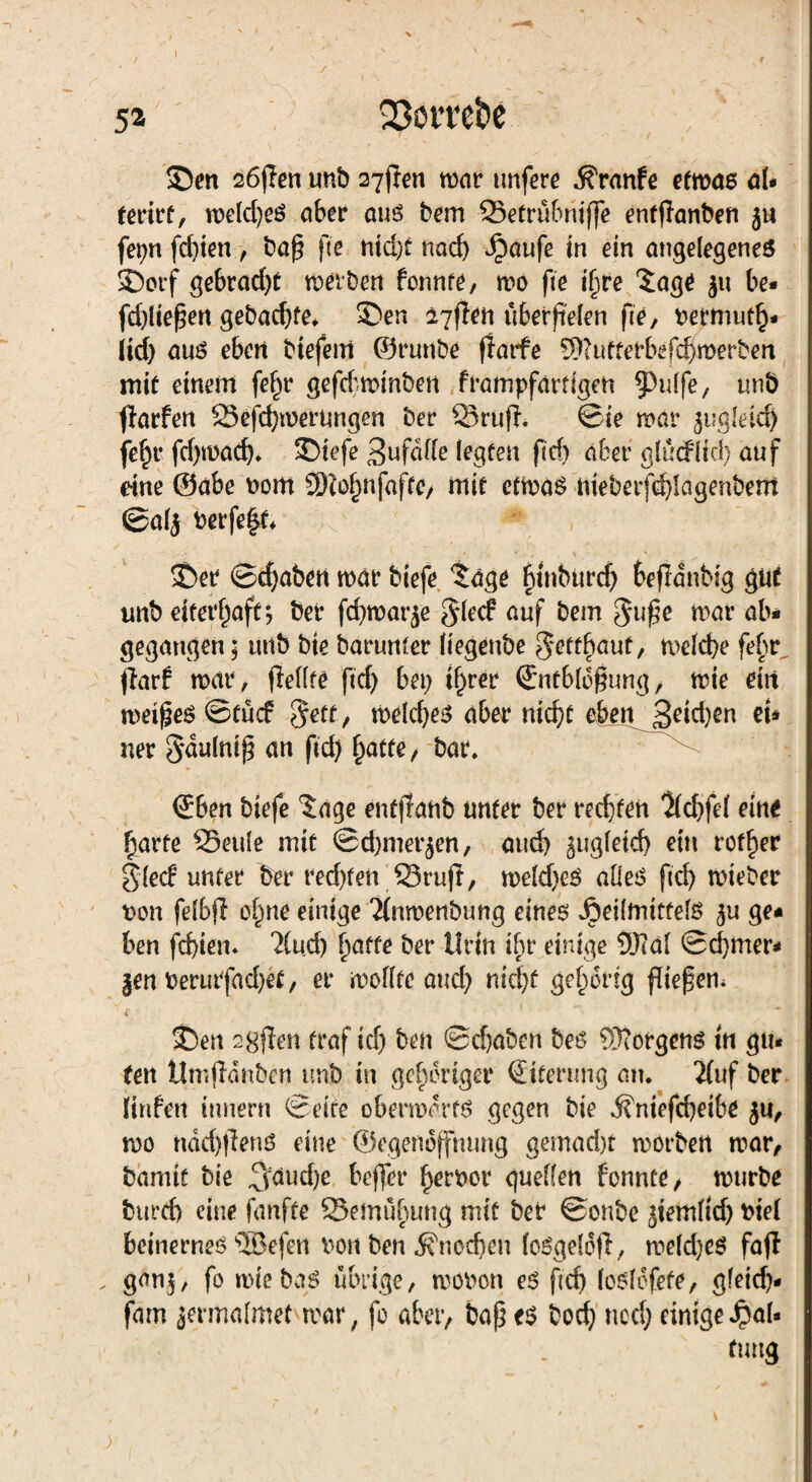 52 SSövre&e , ' ] Sen söffen unb syflen mar unfere ^ranfe efmas af* (erirf, roelcfyeö aber aus bem ©etrübniffe entflanben ju fepn fd)ien, baß fte ntd)f nach Jpaufe in ein angelegenes Sorf gebracht meiben fonnte, mo fie ijjre £age $u be* fd)ließen gebacfyfe, Sen 27flen überfielen fre, betmutb* iid) aus eben biefem ©runbe ffatfe 9)?utterbef<$merben mit einem fein* gefcf'n?int>en frampfartigen §3u(fe, unö jlarfen ©efd)merungen ber ©ruf}, ©ie mar ^ugleid) fe^r fdjmad), Siefe Unfälle legten ficf> aber glüd(id) auf eine ©abe nom 5SRo£nfafre/ mit ctmaS nieberfd)lagenbent ©alj berfe|t* Ser ©djaben mar biefe ?age fyinburc^ bejldnbig gut unb eiterf)aft; ber fd)mar£e ^led auf bem $uf;e mar ab* gegangen 5 uttb bie barunter Itegenbe ^ettfmut, melcbe fehr flarf mar, fiellre ftd> bei) tfjrer (Entblößung, mie ein meißes ©tücf $etf, melcfyes aber nic^C ebenj3eid)en eu ner Sdulniß an ftd) Ijatte, bar, €ben biefe ?age enfjlanb unter ber rechten Kd)fe( eine fiarfe ©eule mit ©d)mer$en, and) ^ugletd) ein rotier Sied unter ber red)fen ©rufl, meld)eS alles ftd) mieber t>on felbj} ofme einige 2(nmenbung eines Heilmittels $u ge* ben fd)ien* 2Cud) fiatte ber Urin ihr einige 9Jtäl ©d)mer* §en berurfad)et, er mollfe aud) nid)t gehörig fließen, * ’ Sen sgfien traf kl) ben ©djaben bes Borgens in gu* ten tlmfldnbcn unb in gehöriger (Eiterung au, 2fuf ber linfen innern ©eite obermdrts gegen bie ifniefebeibe ju, mo ndd)f}ens eine ©egenbffmmg gemad)t morben mar, barmt bie ^l|d)e beffer ^erber quellen fonnte, mürbe burd) eine fünfte ©emübung mit ber ©onbe ^temlid) Diel beinernes sIBefen Don ben «$?ned)eu loSgelof}, meld)eS faff , gan$, fo mie baS übrige, mobon es ftd) loslofete, gleidj* fam jermalmet mar, fo aber, baß es bod) ned) einige JpaU ftmg
