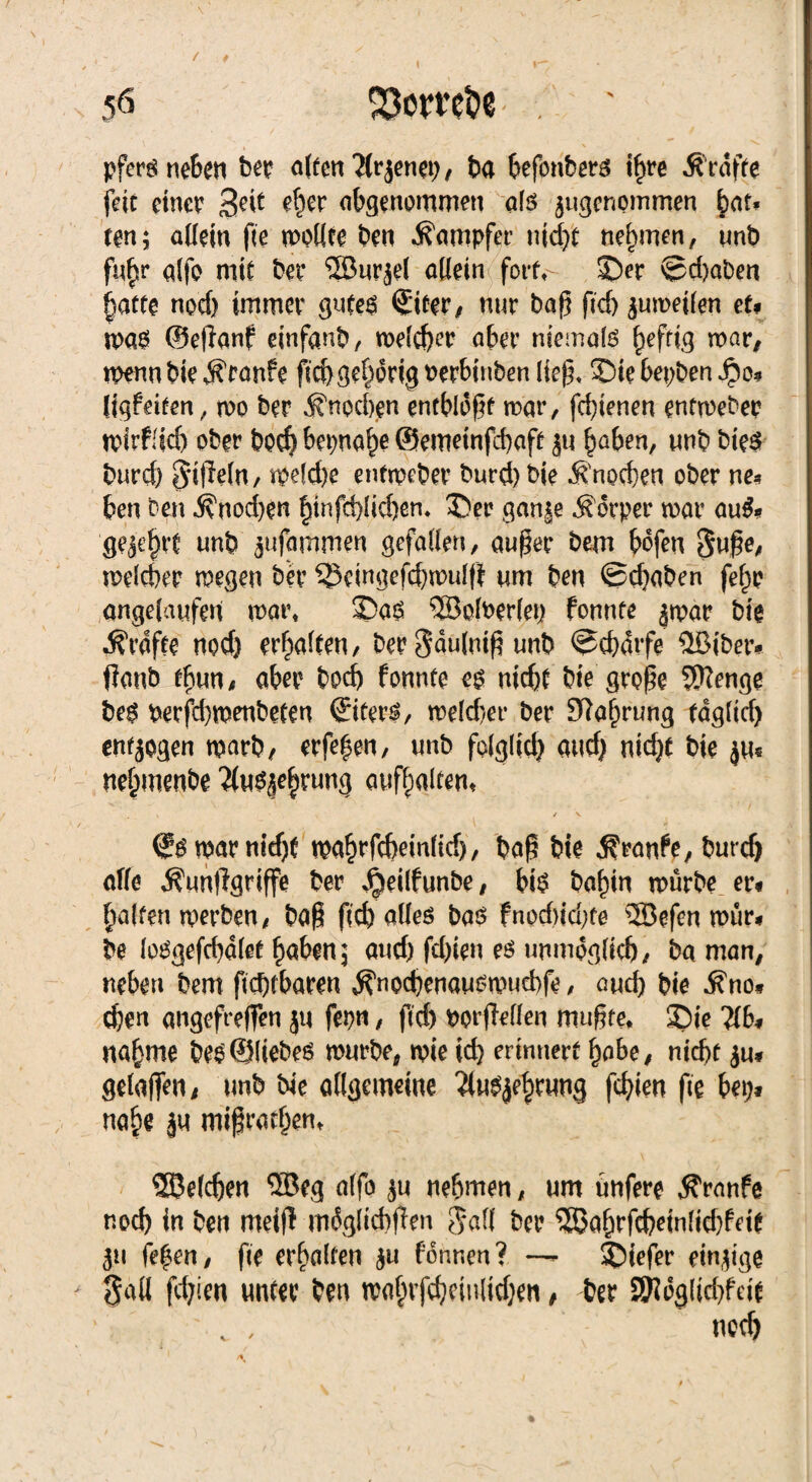 \ ' N . , » X ^ / 0 . , ^ . • ; 50 SOomfce - . ' pfersnehen ber a(ten ?lrjenep / ba hefonbers ihre ^ raffe feie einer 3^ *^r abgenommen als ^genommen bat¬ ten; allein fie wollte ben Dampfer nid)t nehmen, unb fn^r alfo mit bei’ 58ur$el allein fort,- ©er ©d)aben hatte nod) immer gutes ©ter, nur baf} fid) zuweilen et* mag ®e(ianf einfanb, welcher aber niemals ^eftfg war, wenn bie Traufe fid)gehdrig nerbinben Heg, ©ie bepben J?o* figfeiten, wo ber Knochen entblößt war, febienen entweder wirffid) ober boef} bet>na^e ©emetnfd)aff ju haben, unb bieg burd) 5*t|Wn, weld)e entweber burd)bie «Knochen ober ne* ben ben $nod)en §tnfd>HcÖen, ©er gan|e Körper war au&» geehrt unb jufammen gefallen, außer bem bofen Süße, welcher wegen ber ^cingefcbwulfi um ben @d)aben fefw angelaufen wat\ ©as ®ofoer(ep fonnte jwar bie Grafte nod} erhalten, ber Sdulniß unb ©cbdvfe $Bibetv ffanb thun, aber bod) fonnte eg nicht bie große Wenge beg berfd)wenbeten ©terg, wekber ber Nahrung tdglid) endogen warb, erfehen, unb folglich and) nid}t bie $u« nehmenbe ^us^hrung aufhaltem ' \ / V ©SwarnMjf wahrfebeinlid), baf; bie .S'ranfe, burd) off« ^nnftgriffe ber Jpeilfunbe, bis bafjin würbe er« Ralfen werben, baß fid) ödes bas fnod>id)te 5Befcn rotir. be losgefcbalet haben; and) fd)ien es unmöglich, ba man, neben bem fiebfbaren ^noebenauswuebfe, and) bie .ftno« d)cn angefreffen ju fei)«, fid) wfMen mußte. Sic 7(6, natune bei ©liebes würbe, wie id) erinnert fjabe, nicht ju» gelaßen, unb bie adgemeitte Ttnsjfbrnng fehlen fie bei)« nabe jn mißfarben, _ ©eichen ©eg alfo ju nehmen, um ünfere Traufe noch in ben meiff müglicbßen jad ber ©ahrfcbeinlid)feit j« fef en, fie erhalten ju fonr.cn ? —- Siefer einzige Sali fd;ien unter ben wahvfdjcinlidjen, ber £5?ög(id)feit , neeb