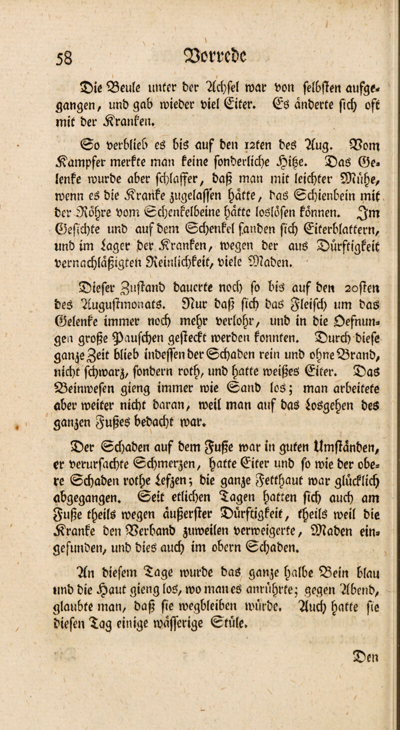 > / ©ie 33eufe unter ber 2(d:)fel war bon fefbffen aufge* gangen, unb gab wteber biel ©ter» & dnberte ßd) oft mit ber Äranfett* @o berblieb es bis auf ben i2ten bes TFug* Q3om Dampfer merfte man feine fonberticfye iM|e. ©as ©e* ienfe mürbe aber fc^faffer / baß man mit (eicßter ©tüfte, trenn es bie Ärartfe $uge(aften §affe, bas @d)ienbein mit beriKd^re bom ©d)ertfelbeine F)dfte fosfofen fdnnen» ©eßd)te unb aufbem ©cßenfel fanben ftcf> ©ferblattern, unb im iager ber Traufen, wegen ber aus ©ürftigfeit bernad)(dßigten 9\ein(id)feit, riefe ©laben» ■ ©iefer 3*^^ bauerte nod) fo bis auf bett 2oßen bes 2iugujlmonatS» 91ur baß ftcf> bas §feifd) um bas ©efenfe immer nod) mef)r berühr, unb in bie öefnun* gen große 93aufd)en geßecft werben fonnten» ^)urd> biefe ganjeBdt biieb inbeflenber©cßaben rein unb ofmeSranb, nid)t fd)n?ar^ fonbern rod), unb fyatte weißes ©fer. ©aS 23einmefen gieng immer wie ©anb fcS; man arbeitete aber weiter ntd)t baran, weil man auf bas ioSgef)en bes ganzen Süßes bebacßt war* ©er ©d)aben auf bem $uße war in guten Umßdnben, er berurfacßte ©cbmerjen, §atte ©ter unb fo wie ber obe* re ©cßaben rotfje iefjen; bie ganje Settftaut war glücffidj gbgegangem ©eit etlichen lagen Raffen ßd) aud) am $uße t^eifs wegen dußerßer ©ürftigfeit, fj)et(s weil bte Traufe ben QSerbanb juweilen berweigerfe, SKaben eins gefunben, unb bieS aud) im obern ©d;abem lin biefem läge würbe bas ganje ()a(be 33ein bfau unb bie Jpaut gieng fos, wo mattes anntf)rte; gegen 2Fbenb, glaubte man, baß ße wegbfetben würbe» 'Jiud; fünfte fie liefen lag einige wdjferige ©fü(e» « • * f „• i ©en