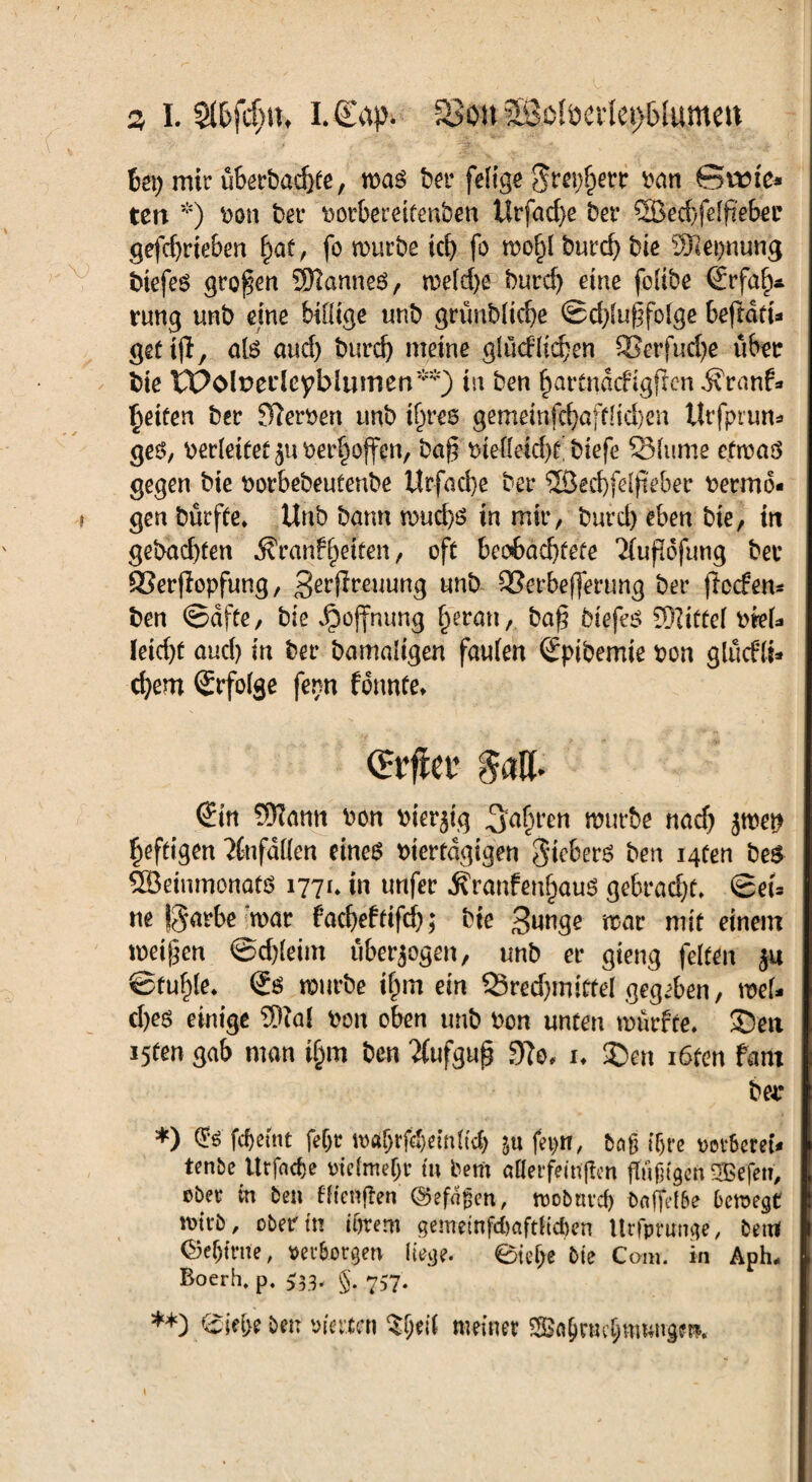 z I. Sl&fdjiu LCapv a3on 2Soberlet)5(umen bet) mir überbaehfe, was bei* felige ran Svene* ten *) ron bei* rorbereifenben Urfad)e bei* S8ed)fdf?eber gefdjrieben §at, fo mürbe ict> fo mo^l burd) bie Sftepnung btefes großen Spannes, weld)e burd) eine folibe Erfah¬ rung unb eine billige unb grünbltche ©d)lugfolge bejtdru gettjl, als and) burd} meine glüdlidjen SSerfucfye über bie IPolpei'lcyblumen1^) in ben ^artnacfigfien ivranf* fetten ber Werren unb iljres gemeinfd)öjtHd)en tlrfpiun* ges, berietet suoerhojfen, bag t>ielleid)f! biefe 95lume etwas gegen bie rorbebeufenbe ilrfad)e bei* 2Öed)fe(fteber rerrrto- * gen bürfte» Unb bann wud)S in mir, burd) eben bie, ttt gebauten $Vanf helfen, oft beobachtete ^(uflofung bei* ®erjlopfung, Serjlreuung unb QSerbejferung bei* flecfen* ben (Säfte, bie Jpojfmmg §ermt,. baß btefes Sfttffel KteU leicht aud) in ber bamaligen faulen Epibemte pon glücfli* d)em Erfolge fenn fonnte* (Ein SJIami »on fcierjtg 3nt,l'cn würbe na cf) pen heftigen ?tufdUen eines riertägigen gtebers ben i4ten bes QBeinmonats 177t* in unfer 5?ranfenf)auS gebracht* ©et* ne fgarbe war fadjeftifd); bie 3unge mar mit einem meinen @d)leim überzogen, unb er gieng feiten ju ©fu^le* Es mürbe ilpm ein 93red)mitfel gegeben, wel¬ ches einige $lal bon oben unb bon unten mürfte* ®eri i5ten gab man ifpiti ben 2(ufgug Wo* i* ®en i6tm fant ber *) <2?$ fc&etnt feljr Wrtljrföemlicb ju fei)«, beiß tT>ro »or&creu tenbe Urfac&e triefmejjr tu bem ößerfeitigen güßtgen 2Befen, ober in ben Mengen ©efaßen, wobnrd) baffelöe bewegt wirb, obertn totem gemetnfdmftltdjen Itrfpninge, betti Oe^frne, »erborgen liege. Stehe Ote Com. in Aph- Boerh. p. £33* §. 757. **) &tl;e ben vierten $f;eil meiner Sa§ruchmungm*