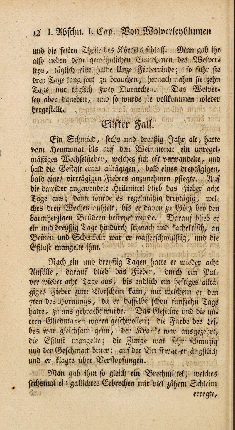 unb bie fielen Shfife beS ^6rper^fd)(:;ff. 93i an gab tf>r alfo neben bem gmu'hnlfcbett ©rmefjmen beS ®olber* (epS, tdglid) eine ; halbe Unze Ujeberrinbe; fo fuhr fte brep Sage lang• fort 511 brauchen/ §ernad) na§m fie Sage mir täglich fmep Buentdjeu, £>aS ®oloer* lep aber Daneben, tmb fo mürbe fie Doflfommen mieber bergejlellt* , $all 0n @d)mieb, fed)S unb brepfug ^a^r alt, hafte Dom ^eumonat bis auf ben ®einmonat ein unregel* madiges ®ed)feltieber, meld)eS fid) off permanbelfe, tmb balb bie ©ejlalf eines allfdgigen, balb eines brepfdgigen, balb eines bierfdgtgen Siebers anzunehmen pflegte, Ttuf bie bamiber angemenbete Heilmittel blieb bas 5lieber acht Sage aus; bann mürbe es regelmäßig brepfdgig, mel= d)es brep ®od)en angelt, 6iS er baoon zu ©crz bep ben barmherzigen ©rübern befrepef mürbe, darauf blieb er ein unb brep^tg Sage hinburd) fd)mad) tmb facbeftifcf), an Beinen unb @d)enfeln mar er majjerfdjmuljligy unb bie ©ßlufl mangelte i§m, 97ad) ein unb brepßig Sagen hatte er mieber ad)t Unfälle, Darauf blieb bas lieber, burd) ein ^Pul* Der mieber ad;f Sage aus, bis enblid) ein heftiges afltd= giges Sieber zum Borfcbein fahr, mit Welchem er ben 7fen beS Hornung t er baffelbe fd)on fünfzehn Sage hatte, zu uns gebracht mürbe, 3>aS @efid)fe tmb bie un* tern ©liebmafen maren gefcbmollen; bie §arbe beS fei= beS mar.gleicbfam grün, ber j\t*anfe mar auSgezehrf, bie ©ßluft mangelte; bie 3«nge mar fef;r fchmugig unb ber ®efcf)macf bitter; auf ber Bruflmar-er dngfrlid) unb er flagte über Berffcpfimgen. 93?an gab ibm fo gleich ein Brechmittel, meld)eS fedjßtnal ein galltcbfes (Erbrechen mit Diel zähem ©d)Idm d; . erregte,