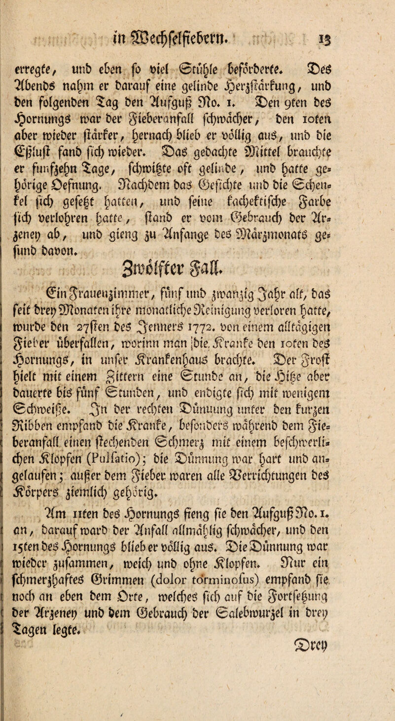 erregte/ imb eben fo biel Stuhle beförderte« ©es 2(benbS naf)m er barauf eine geltnbe jperjßdrfung/ unb ben folgenben Sag ben 2(ufguß $}o. i» ©en 9ten beS Jpornungs war bec SteberanfaH fcpwddjer, ben loten aber wieber ßdtfer, f)ernad) blieb ec völlig aus, unb bie d'ßfuf} fanb fid) wieber» ©as gebaute SJatref braune ec für.fjejjtt Sage, fd)nn|te oft gettnbe, unb §afte ge* porige öefnung. 31ad)bem bas ©ejid)te unb bie £d)en* fe( fid) gefe|t Ratten, unb feine fad)efnfd)e §arbe fid) beclo^ren batte, flanb ec oem ©ebrand) bec 2fr* $nex) ab, unb gteng 5u Anfänge beS Sföär jtnonafS ge* funb baoon» 3roölfter §aß. ©n$raueu|immer, fünf tmb jroanjfg Jafjr aff/ bas feit brep Sfflonatcn ihre mönadid)e9ieimguug$erforen batte, würbe ben 27$en beS ^erntet# 1772. von einem ailfdgtgen gieber übecfanen, morinn man [bie, Traufe ben loten beS Jpornungs, tn unfec iffanfenf)aus brachte* ©ec groß hielt mit einem gittern eine 0tunbe an, bieJM|$e aber bauerte bis fünf Stunben, unb enbigfe fid) mit wenigem (Schweiße. bec ced)fen ©unuung unter ben furzen Sribben empfanb bie j?ranfe, btfonberS wd^cenb bem §ie® i becanfaff einen fledjenben @d)merj mit einem befdjwerli* eben Äfopfen (Puifatio); bie ©ünnungwar hart unb am gelaufen; außer bem lieber waren ade 33emd)fungen beS Körpers jiemfid) gehörig, lim iifen beS JpornungS peng fie ben 2(ufgup91o.i« an / barauf warb bec Unfall affmdfdig fcbwdcpec/ unb ben i5fen beS ^oenungs bfieb er bdflig aus» ©ie ©unnung war wieber ^ufammen, weid) unb ofwe Klopfen* 32ur ein i fcpmerjbaftes ©rimmen (dolor torminofus) empfanb pe. nodj an eben bem örfe, wefdies ficf> ^uf t?le 5ortfe|ung ber liv^xmj unb bem ©ebrauef) bec ©afebwiirjel in bm; Sagen legte« ©m;