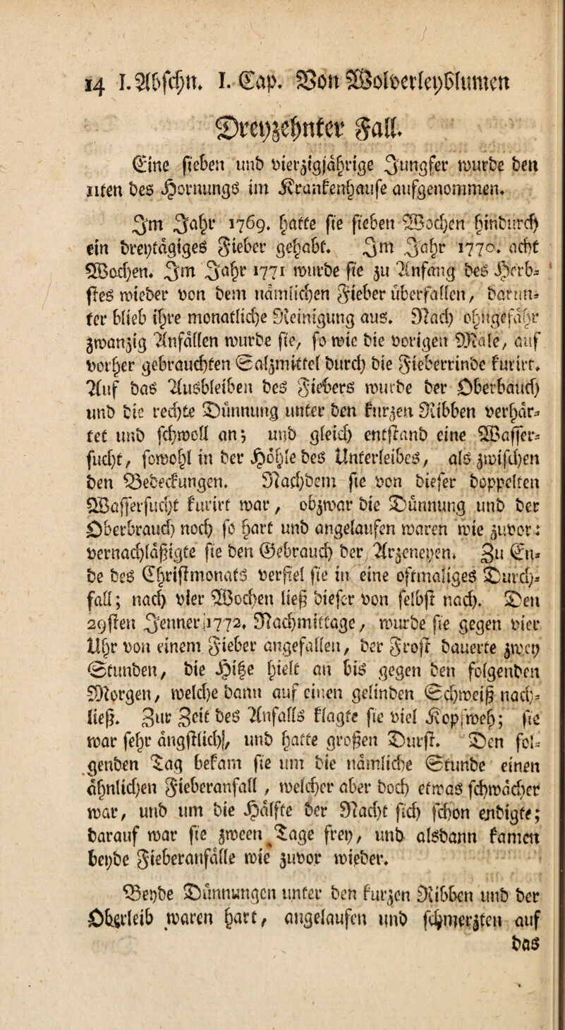 SDretföefjnfcr $att. Sine fieben unb tner^igfdf}rige Jungfer mürbe bett ufen bes Jpornungs im Ät*anfen§aiife aufgenommen* 3m 3a§1* 17ö9* hatte fie fkben 5Bod)en f}inburcf) ein breptdaigeö lieber gehabt» 3m 3a&r l11°* acht 3Bad)en» 3m 3ah1' *77* würbe fte ju Anfang beo dberb* fies mteber »on bem nam(leben lieber überfallen / 6atim* fee blieb t^re monatliche Steinigung aus» S7ad) ogngefdnr jman^g 7infdf(en mürbe fie, fo wie bie »origen SWale, auf »ot^er gebrauchten ©aljmkfeJ burd) bie gieberrinbe furtrr» Huf bas TluSbleiben be£ gieberß mürbe bet* Öberbaüd) unb bie redjte ©imnung unter ben furzen Siibben ber^dr* fet tmb fehweü an*, unb gleich entfianb eine SBaffer* fueht/ fomo§( in bei* jpofjle bes Unterleibes, als jmtfehen ben Q3ebe<fungen» 9iatf)bem fte »on biefer hoppelten 2Bafferfud)t furirt mar, oBjwar bie ©ümumg unb ber öberbraud) noch fb §arf unb angelaufen maren mie ^ubor : »ernachldfngte fie ben ©ebraud) ber, Tlr^nepem £u ?n* be bes Shrifimonats »erpel fie in eine oftmaliges ©ur.d> fad; nad) hier SBocben lte§ biefer »on felbjt nad). ©ett 29(len 3^nn,erii772t Sftachmittage, mürbe fie gegen »ier U§r Don einem Sieber angefallen, ber Srofi bauerte jmcp ©funben, bie fydt au bis gegen ben folgenben borgen, melche bann auf einen gelinben ©djmeij? nad> ließ* Sur 3dt beS JlnfaflS fragte fte btel $opfn>4; fte mar fe^r dngjllichi, unb fyatte großen ©urffr ©en fok genben ‘Jag befarn fie um bie ndmltc&e ©ftmbe einen ahnltd)en Sieberanfall, meldjer aber bod) efmas fd)mdd)er mar, unb um bie Raffte ber 97ac()t fid) febon enbigfe; barauf mar fte peen^Jage frep, unb ölsbann famen bepbe Si^beranfdlle mie jubor mieber» ‘Sepbe ©unnungen unter ben furzen Sitbbcn tmb ber öbirleib maren fcarr, angelaufen tmb fcfywrjfeti auf bas