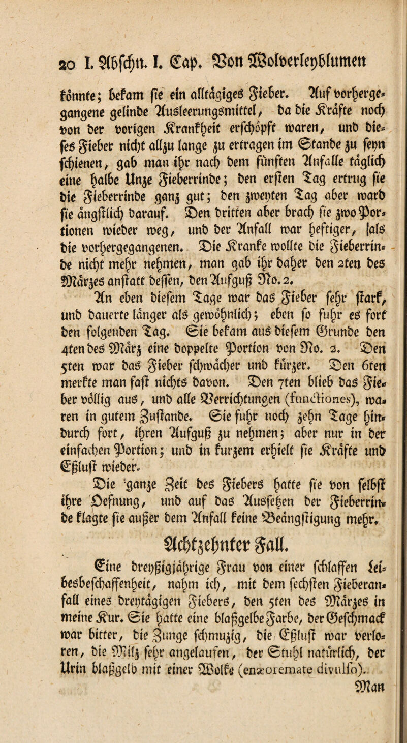 ao L §(6fcf)tt-1. ©ap* SSon Sofoerlephfomett fonnfe; befarn fte ein allfdgigeS gieber* 3(uf tmrherge* gangene gelinbe TluSleerungSmittel, ba bie Grafte nod) tton ber vorigen ÄVanfheit erfefoopft maren7 unb bie* feg gieber ntd)f a(l$u lange ju ertragen im ©fanbe ju fepri fcf)ienen, ga6 man ihr nach bem fünften Unfälle fdglidj eine f)a(6e Unje Sieberrinbe; ben erjlen $ag ertrug fte bie gieberrinbe ganj gut; ben $mepfen £ag aber marb fte dngjlltd) barauf. Sen britten aber 6racf> fte jroo^or* tionen mieber meg, unb ber Unfall mar heftiger, (als bie imrhergegangenen,. Sie Äranfe mollfe bie gieberrtn* be nicht mef)r nehmen, man gab i^rba^er ben2ten bes ©Zartes anjiaft beffen, ben'Jlufguf 9to*2, 2ln eben btefem ?age mar bas gieber fefm flarf, unb bauerte langer als gewöhnlich; eben fo fuf)r eg fort ben folgenben ^ag* ©ie befarn aug btefem ©runbe ben 4fen beg 9Kdrj eine hoppelte Portion bon 9Jo. 2. Sert 5ten mar bas gieber fd)wdd)er unb furjer, Sen 6ten merfte man fofi ntc^tö babom Sen 7fen blieb bag gie* ber rollig aug, unb alle Verrichtungen (fun&iones), ma* ren in gutem Suffanbe, ©ie fuf)r uod) je^n ?age f)in* burd) fort/ ihren Tlufgug $u nehmen; aber nur in ber einfacben^ortion; unb in furjem erhielt fte Grafte unb ©plufi mieber. Sie ‘ganje 3eit beö gteberg fyatte fte bon felbff t^re öefnung, unb auf baö 2lugfe|en ber giebemn» be flagte fte au^er bem Tlnfafl feine 23edng|ltgung mehr, $l$t$e$ntw galt. ©ine bret;f5tgjdl)rige grau bon einer fcblaffen itU besbefchaffenbeit, nahm ich, mit bem fechjien gteberatt* fall eines brentdgigen gteberg, ben 5fen bes 9Kdrjeg in meine .Sur, ©ie hatte eine blafgelbe garbe, berSefchmacf mar bitter, bte^unge fd)mujig, bie ©§luff mar rerlo* ren, bie fe^r angelaufen, ber ©fühl natürlich, ber Urin blapgclb mit einer 2Bolfe (enseoremate divulfo). 3??an