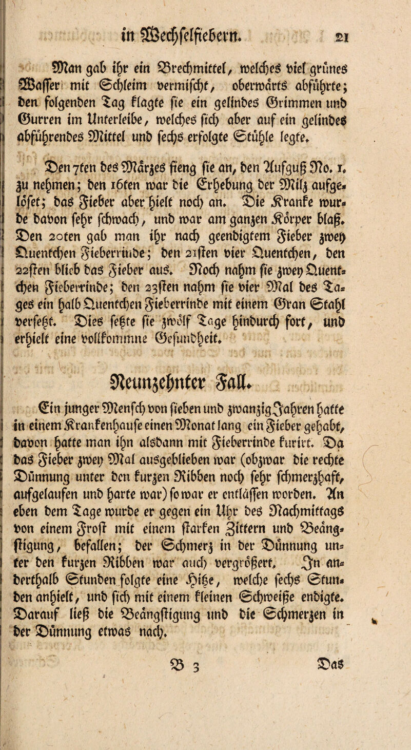 in $Sßcd)feIftc&cfn. ei Sfyiati gab ifjr ein SSrecbmitfel, welches biel grünes SBafferi mit ©cbleim t>ermifd)f, oberwdrtS abfu^rte; ben folgenben Sag flagte fte ein gelinbes ©rimmen tmb ©urren im tlnferleibe, welches ftd) aber auf ein gelinbeS abfüfirenbeS SD?itfeI unb fecbs erfolgte ©tü§le legte* S)en 7fen bes Sftdrjes fteng fte an, ben “Mufguf? 9?o. i, ju nehmen; ben i6fen war bie (Erhebung ber 9Kil$ aufge* lofet; bas $w&er aber fyelt nod) an* £)ie Traufe wür¬ be babon febr fcbwacf)/ unb war am ganzen Körper blaß* i2 SDen 2oten gab man i£r nach geenbigtem gteber jwe^ I Öuenfcben gteberrmbe; ben 2ißen wer Öuentcben, bett I 22(len blieb bas gteber aus* 9?od) na^m fte ^wepOuenfs f eben Siebemnbe; ben 23(len nalmt fte hier 93?a( beö Sa* | ges ein £alb £>,uenfd)en gieberrinbe mit einem ©ran ©fa^l i t>erfe£t* 2)ieö fefte fte jw&f Sage §inburcb fort, unb l erhielt eine poflfommne ©efunbbeit* I &. . m - - I T i irT! V;:-; ' . : •• $?•; .. ^Y V- , ' SReunjc^necr <5alU -• : ©in junger Sttenfd) bon fiehen unb jwan^ig^abfen hatte in einem $ranfenf)aufe einen S9?onat lang ein Sieber gehabt, babon hafte man i§n aisbann mit $teberrinbe furirt* SDa bas Sieber jwet; £Wal ausgeblieben war (obzwar bie rechte SDöwmtng unter ben furjen Sftbben noch fe§r febmer^nft, aufgelaufen unb harte war) fo war er entlaßen worben* Tin eben bem Sage würbe er gegen ein Ufyv bes OladjmiffagS bon einem S^ofi mit einem flatfen -gittern unb 25edng* figung, befallen; ber ©cbmerj in ber ©ünnung un¬ ter ben furzen Ditbben war and) uergroßerf, ^n an- bertbnlb ©funben folgte eine Jpi|e, weldje fedjs ©tun* ben an^ielf / unb ftd) mit einem fleinen ©djweiße enbigfe* SDarauf ließ bie SBedngßigung unb bie ©cbmerjen in ber ©unnung etwas nad)* 53 3 ©as