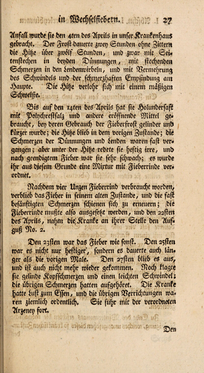 ttt 1S3e^fefffe6eiii.: 2? Unfall mürbe fte ben 4fen be$ TlptiB in tmfer Ävanfen^ötis gebracht £>er§rofi bauerte ^mep ©tunben ohne Bittern bie J£>i|e über ^rpolf ©tunben, unb jmar mit ©ei- fenflechen in bepben 53ürmnngen, mit fiechenbett ©chmerjen in ben ienbenmtrbdn, unb mit ^crmebrung be$ ©d;minbeB unb ber jcbmer^aften ©mpfmbung ant Raupte* Sbie ^i|e Periode fid) mit einem mäßigest <ö>chtöelße* ;■;•■• SB auf ben i4ten bcs'HpriB hat fte Jpölunberfafl mit 9>oIpd;reflfal,$ unb anbere eroffnenbe STattel ge¬ braucht/ bei; bereu ©ebraud; ber Siebetfrojl gdinber unb fürjer mürbe; bie JjM|e blieb in bem Porigen Buffombe; bie ©chmer$en ber ©ünnungen unb lenben maren fafi Per- gangen; aber unter ber Jpi|e rebefe fte heftig irre, unb nach geenbigtem Sieber tpar fte fe£r ßhmacb; ee^ mürbe ihr aus bjefem ©runbe eine SjZtptuc mit $iebernnbe per- orbnet Slachbem Pier ttnjen Sieberrinb Perbrauchf morben, Perblteb baö Sieber in feinem alten Buffrwbe, unb bie fafi befanftigten ©chmerjen fchienen ftd; 5« erneuern; ibte Siebemnbe mußte alfo auögefefct merben, unb ben 22ffert besTlpriB, nahm biejjfranfe an ihrer ©teile ben ?(uf- guß 9?o. 2* SDen 23ßen mar bas Sieber wie fonfl* SDen 25flett 1 mar e$ nicht nur heftiger, fonbern es bauerte auch lan« ! ger als bie porigen SKale* 35en 27flen blieb es aus, i unb ifl aud) nicht mehr mieber gefommem 9?od; flagfe | fte geliube ^opffdjmerjen unb einen leichten ©chminbel; 1 bie übrigen ©d)tner$en hätten aufgehoret* S)ie ^ranfe haffe inj? $um (Jffen, unb bie übrigen Verrichtungen mä¬ ren jiemlich orbewlich* ©ie fuhr mit ber perorbneten ^Irjenep fort