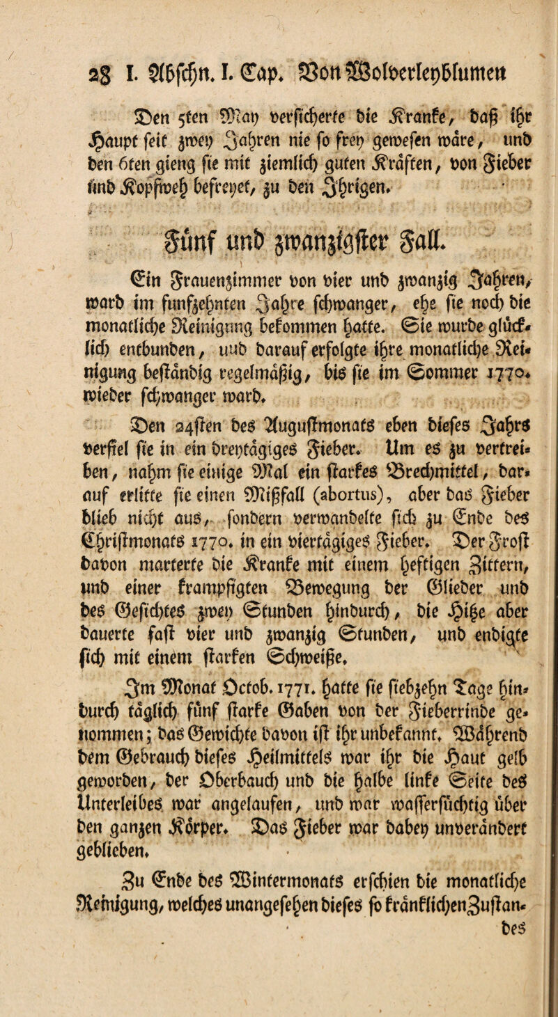 aS I. 5(6fcf;tt. I. (T^p. S3ott ©olPertep&futttett SDen 5fen SRn\) feerftcherfe feie ^ranfe, feaß tfyr Jrmuptfett z^ei; 3öhren nie fo fret> gemefen wäre, mb feen 6ten gieng fte mit ziemlich guten Graften, feon Siebet «nfe Äopfmeh befreiet, ju feen 3hr<Sen> jt ■ ■■~vt - - \ ' *' •' •; v ' • • 0unf unD pan^fter Saß. ©n Sruuenjimmer feon feiet unfe jwanjig tfeörfe im fünfzehnten ^o^re. fchmanger, ehe fte noch feie monatliche Diemigtmg bekommen hatte. ©te murfee glutf- lid> entbunfeen, uufe fearauf erfolgte ihre monatliche 9cei* nigung bejldnfetg regelmäßig, bis fte im (Sommer 177a* ifeteber fchmanger marfe» £)en 24$m fees 2(ugujTmonats eben feiefes feerfiel fte in ein ferefetdgigeS Silber* Um es z« feerfrei« ben, nahm fte einige SMal ein fiarfes 33red)mittel, fear* auf erlitte fte einen SftißfaH (abortus), aber bas Sieber blieb nicht aus, fonfeern feermanbelte ftcb ju ©nbe fees ^hrijlmonats 1770* jn ein fetertdgigeS Sieber* S>er Srofb feafeon marterte feie j^ranfe mit einem heftigen Sutern, unfe einer frampßgten 33emegung feer ©lieber unfe fees ©eftd)feS jmet) ©tunben hindurch, feie Jpi^e aber feauerte fafl feiet unfe ^wanjig ©funfeen/ unfe enbigfe ftch mit einem jtarfen ©djmeiße, 3m Sfttonat öcfob. 1771* fyatte fte ftebjehn $age bin* feurch täglich fünf flarfe ©aben feon feer Sieberrinfee ge* nommen; feas ©emtchfe feafeon tfl ihr unbefannt* ®dljrenb feem ©ebrauch feiefes Heilmittels mar tf)r feie fyaut gelb gemorfeen, feer öbetbaud) unfe feie h<dbe linfe ©eite feeS Unterleibes mar angelaufen, unfe mar mafferfüd)tig übet feen ganzen Körper* £)as Sieber mar babep unfeeranfeett geblieben» 3u ©tfee feeS SBinfermonafS erfcbien fete monaflidje Steinigung, meldjeS unangefehen feiefes fb frdnflid;en3ujf an*