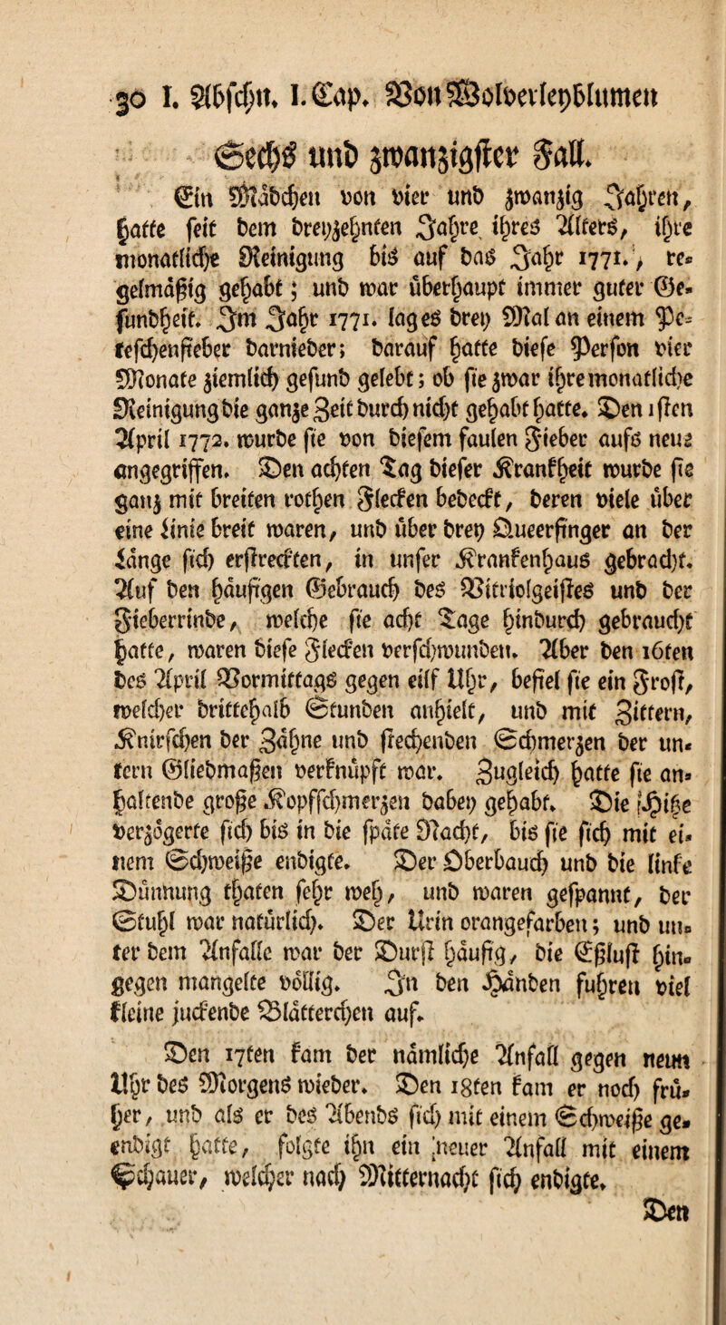 uni> 5tt>attjigf!er $all. ©tt SHdbcfjen mx unb jmanjtg fahren, §atfe feit bem brennten ^a^re ihres Tllters, ihre tnonatlid;« Steinigung bis auf ba$ I77I* > t-e* gelmdftg gehabt; unb mar ubet^aupt immer guter ®e* funbbetf» 1771* lage$ bret; SKalan einem tye- fefcfyenfteber barnieber; barauf ^afte biefe $erfon hier Sftonate $iemlid) gefunb gelebt; ob ftejmar ibremonaflid)e Steinigung bie gan$e3eitburd)nid;t gehabt batte,, Semflcn 2(prÜ 1772. mürbe fte oon biefem faulen lieber aufß neue angegriffen, Sen achten $ag biefer Äranffwt mürbe fte gan| mit bveitm rotten S^den bebecft, beren t)iele über eine iinie breit maren, unb über brep Üueerfinger an ber fange ftd) erjlretften, in unfer .^ranfenbauß gebradjf. 2fuf ben häufigen ©ebraud; beß SSitriolgeifleß unb ber gieberrinbe, melefe fte acht $age binburd) gebraud;t $affe, maren biefe gleden berfd)numbem über ben i6fen bcß Tlpril QSormiffagß gegen eilf 1%, befiel fte ein grofi, meldet* briüfcf>ai6 ©tunben au^ielt/ unb mit Bibern, Äntrfcben ber 3«bne wb frerf>anben ©dimerjen ber un« fern ©liebmafen oerfnupft mar* batfc fr <m» baltenbe grofe *fi*opffd)mer$en habet; gehabt* Sie \Spi%e berjogerfe ftd; biß in bie fpdte S7ad)t, bis fte ficf) mit ei¬ nem ©d;meif?e enbigte. Ser öberbaud; unb bie linfe Sumtung trafen fchr meh, unb maren gefpannf, ber ©tubl mar natürlid;* Ser Urin orangefarben; unb utu terbem Unfälle mar ber Surf! hciuftg/ ©gfoß hin« gegen mangelte bdliig* ben Rauben fuhren biel fleine juefenbe 53ldtterd;en auf* Sen i7fen fam ber namlid;e Unfall gegen neun 1% 9)iorgenß mieber* Sen i8fen fam er nod; frü¬ her, unb als er beß 2ibenbß ftd;mit einem <Scf>meij5e ge» enbigt jjatfe, folgte ihn ein [neuer Tlnfali mit einem Bebauer, melier narf; SMitfernac&c ftcb enbigte* Sen