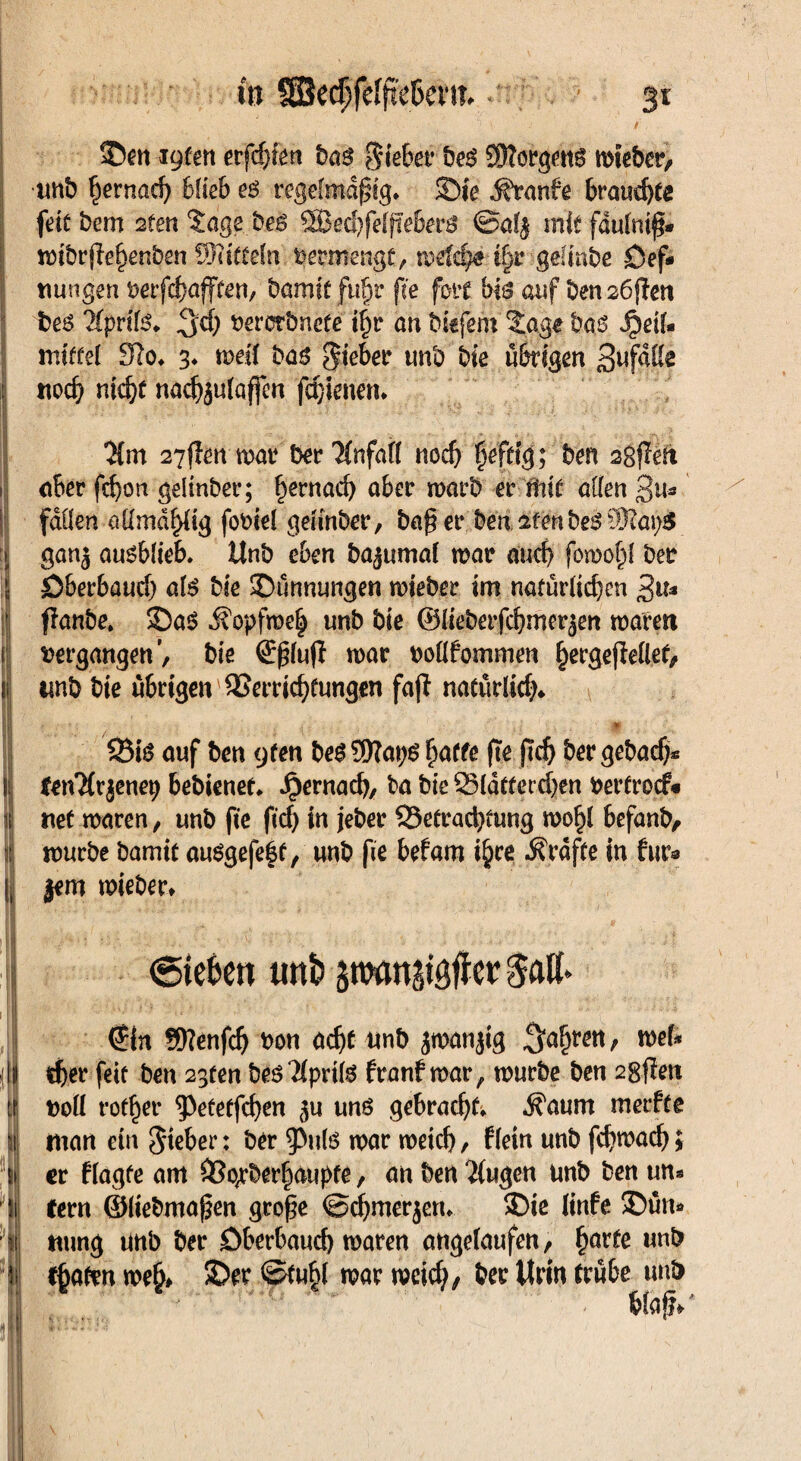 ©en loten erfährt ba$ Siebet4 be3 Kftorgeng mteber, unb ^ernarf) blieb e$ regelmäßig, Sie Traufe brauchte feit bem 2fen Sage bes 2Bed)felfIeberö @al$ mitfdulmß* mibrßehenben SHitfeln vermenge, metdje ifyr gelmbe Öef* tmngen uerfchafften, Damit ftiljr f fte fort bis auf Den 26ßen bes Kpvitß. %d) bercTönefe t|r an biefem ?agf bas Heil¬ mittel 3lo. 3. mell bas lieber unb Die übrigen 3uf3ttc noch nicht nachäulaffen fchienen. .;; , 1 - ■ ■'■***-•. * ‘ - - ’• - ‘ ; • *>■ •* , I ;r Vj . ^ ? -vJ , . .. $m 27flen mar ber %ifdft noch heftig; ben agfiett aber fd)on gelinber; ^ernacb aber marb er Mt allen 3u* fallen allrodftfig fobiel gelinber, baß er Den afenbeS S?ai;$ ganj ausblieb. ttnb eben bajumal mar auch fomof^l ber öberbaucf) als bie ©ünnungen mteber im natürlichen $iu fianbe, ©a$ j?opfme| unb bie ©lieberfchmer^en mären fi vergangenbie ©ßlujt mar bollfomrnen hetgefieftet, jf unb bie übrigen Verrichtungen fajt natürlich* II / • * Bis auf ben cjten besSWaps ßaffe fte ßdj ber gebach* IfetvMr jenep bebienet. Hernac&/ biß BCatterchen uertrocf« net maren, unb fte ftd) in jeber Befrachtung mo^l befanb, mürbe Damit ausgefeft, unb fte befam ihre Grafte in für« || jem mieber* I <stefcen uni? stwmjigficr Satt» €in fSttenfd) bon acht unb jmanjtg , mel- djer feit ben 2gten bes?iprils franf mar, mürbe ben 2gßen boü rotier 53efeffchen 5« uns gebrach^ $aum merfte man ein lieber: ber ^Puls war metch / flein unb fchmach > er flagfe am Vo;*berhaupte, an ben $ugen unb ben un¬ fern ©liebmaßen große ©chmerjen. ©ie linfe ©ün* mmg unb ber öberbauch maren angefaufen, harte unb fjjaftn meh# ©er ©tubl mar meid), ber Urin trübe unb