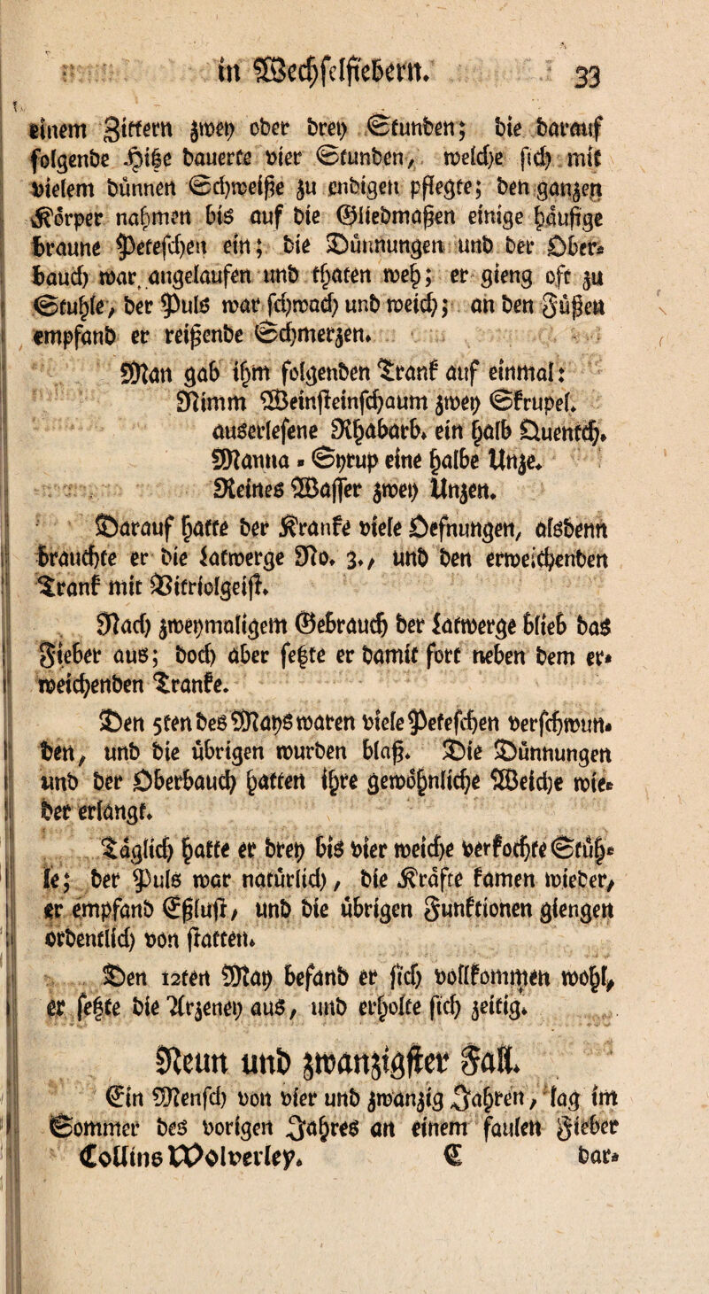 t v ^ - einem jwep ot)Ct* -©funben; bte barouf folgenbe Jpi|e bauerte nter ©tunben, welche geb mit vielem bünneti ©rijwetge ju enbtgen pflegte; ben ganzen Körper nahmen bis auf bte ©Itebmagen einige biupge braune ^petefdjeu etn; bie ©ünnungen unb ber Obers baucf) war angelaufen unb traten we£; er gieng oft ju ©tu^le, ber ^3ulö war fd)mad; unb weid?; an ben gügen cmpfanb er reigenbe ©cbmerjen. SDfan gab tljm folgenbett 5ranf auf einmal: Öttmm ®ein(leinfcbaum jroep ©frupel. auserlefene SKbabarb. ein £alb Öuenfdj» SWanna»©prup eine halbe Un^e* SXeines ®ajfer jwep tln$en. ©arauf Ijaffe ber Traufe niele Öefnungen, alsbenn i brauchte er bie iafwerge 9fo. $♦, unb ben erweicbenben [| $ranf mit SSitrioIgeifl. 9kd) jmepmaltgem ©eBraudj ber Latwerge blieb bag f Sieber aus; bod) aber fe|te erbamitfort neben bem er* i weicbenben Traufe* ©en stenbesSRaps waren niele gefegten nerfcbwun* I ben, unb bte übrigen würben blag. ©ie ©ünnungen i tmb ber Dberbaucb Ratten i^re gewöhnliche ÖBeicbe wies I ber erlangt. taglid) §affe er brep bis hier weid>e verföchte ©tü§e I Ie; ber 5)uls war narürltd), bie grafte famen rnieber, i er empfanb ©glufl/ unb bie übrigen gunfttonen giengen ;i arbentiid) non patten* ©en i2ten SDtap befanb er ftdj noflfommen wohl* | er fefte bie Tfrjenep aus, unb erholte ftcb zeitig. 0teun uni) pauket $alt. J| ©tn 5Renfd) non Pier unb jwanjig fahren, lag int I ©ommer bes porigen ^a^res an einem faulen gieber Coüins U)olt>evley* € bar* m t - II