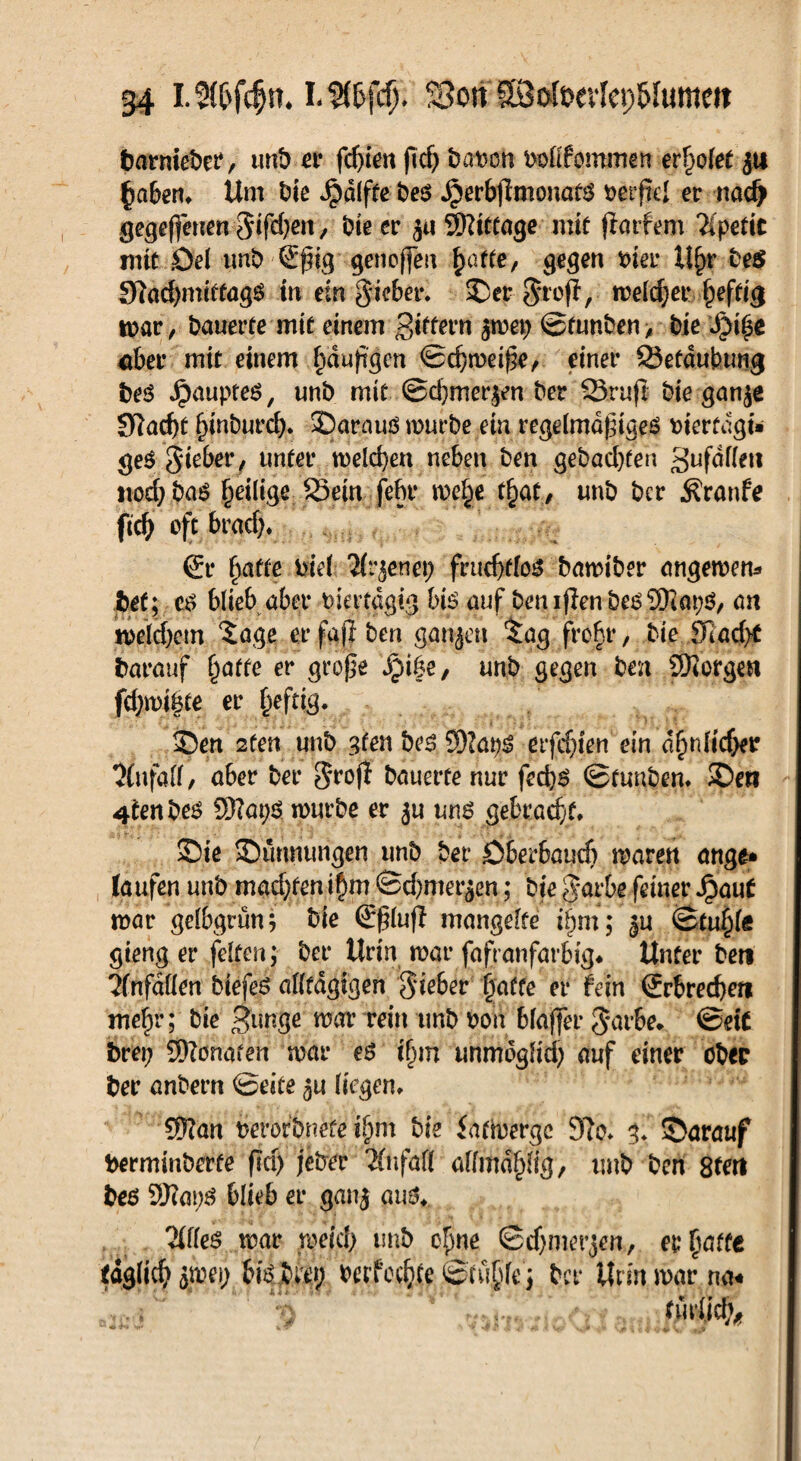 barniebe?, mit) er fdjien ftd) bation boltfommen erholet ja haben, Um bie Jpdlfte bes .$erbjimonatS berjlel er nad> gegebnen gifdjen, bie er Sftittage mit jtarfem %petic mit Del unb €ßig genoffeu hatte, gegen Pier U^r be$ SRacfymfrtagS- in ein gicber, ©er groß, melier hefti<$ war , bauerfe mit einem puffern $wep ©fnnben > bie JM($e «ber mit einem hdußgen ©cbweiße, einer Sefdubwig bes JpaupteS, unb mit @cf)mer$en ber Sruß bie gan$e 3ftacf)t hinburd). ©arauö würbe ein regelmäßiges viertägi¬ ges gieber, unter welchen neben ben gebauten gufdflen nodjbas ^eilige Sein febr we|e tfyat, unb ber .föranfe ftcb oft brach. i & hafte viel Tir^enet; fruchtlos bawiber angewem bet; es blieb aber viertägig bis auf ben ißen bes Sliaps, an welchem 5age er faß ben ganzen tag |roJr, bie 91ad>C barauf hatte er große Jpi&e, unb gegen ben borgen fcbwibte er heftig* ©en 2ten unb gfen bes 5)?aps etfdjien ein ähnlicher Unfall, aber ber groß bauerte nur feebs ©tunben, ©eti 4*enbes 2D?at;S würbe er ju uns gebracht, ©ie ©unnungen unb ber Dberbaucb waren ange* laufen unb mad)ten ihm ©d)mer$en; bte garbe feiner Jpaut war gelbgrün; bie ©ßluß mangelte ihm; ju Stuhl« gieng er feiten ; ber Urin war fafranfarbig* Unter beti 'Unfällen biefes alltdgigen gieber ijaffe er fein Srbrecßert mehr; bie cpimge war rein tmb von blaßer garbe» ©eit bret? 3)?onafen war es ihm unmöglich auf einer obec ber anbern ©eite liegen, Sftan verbfbuete ihm bie iattoerge 9?o, g. ©arauf berminberte ßa) jeber Änfafl allmdhfig/ unb ben Stert bes 9Kat;S blieb er ganj aus, 2(fles war weich unb ohne ©djmerjen, er hatte täglich his bret; berfe$# &tü$(e) ber Urin war na-