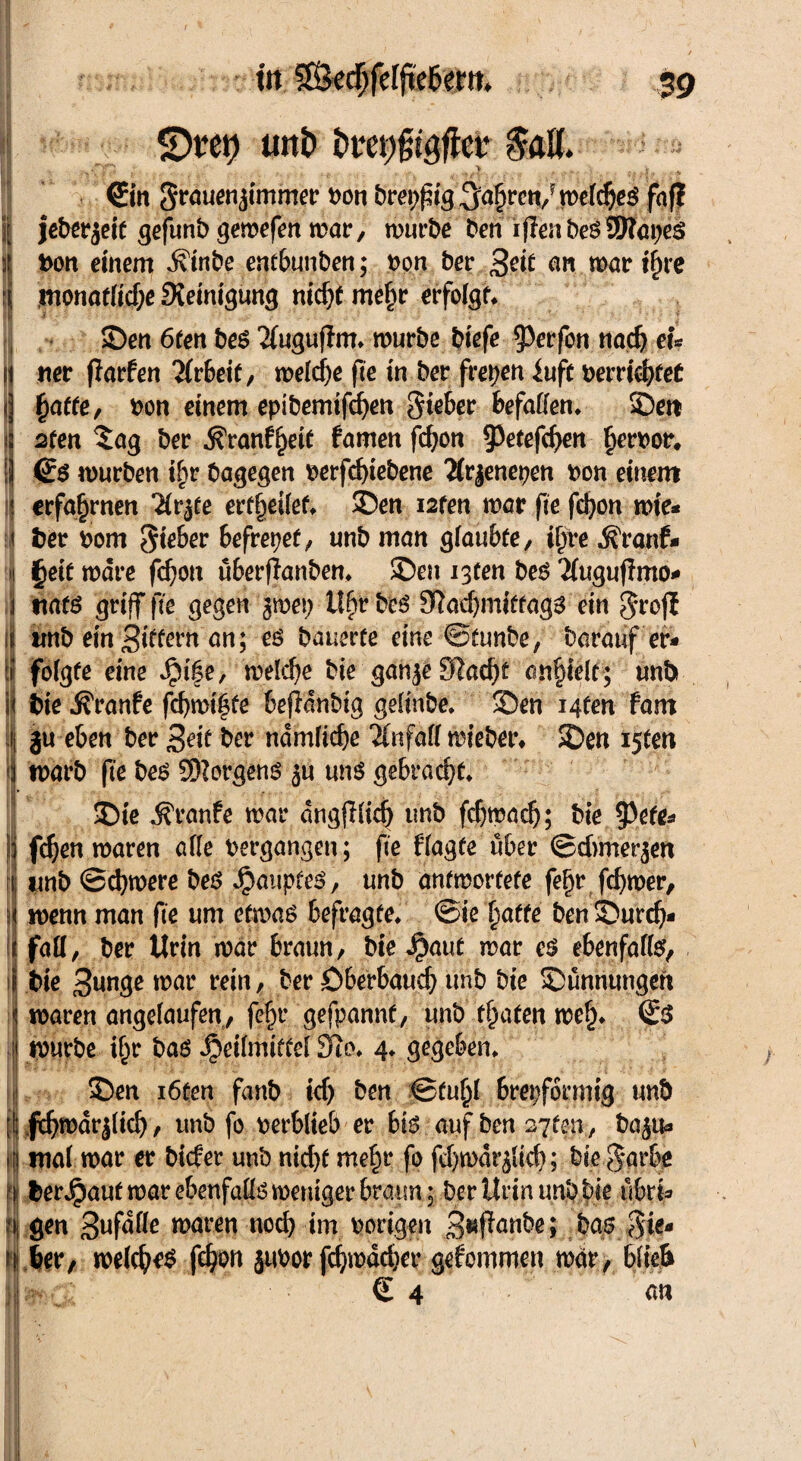 SDten uni» toMctr $ölt. a (Ein grauenjimmer bon breiig ,5a§ren/ meines fafl | jeberjeit gefunb gemefen mar, mürbe ben iflenbesSSWapes 1t>on einem d\inbe entbunben; Pon ber £cit an marine monatlid;e Steinigung nid)t me£r erfolgt* £>en 6ten be$ 2(uguflm* mürbe biefe ^erfon nadj tu st ner jlarfen Arbeit, meiere fte in ber freien iuft pemebfeü | f)atte, pon einem eptbemifdjen Steber befaßen* SDett tj sten $ag ber j?ranff)eie famen fd?on 93etefd>en §erPor, \\ (£$ mürben i£>r bagegen perfcfyiebene 2(rjenepen pon einem j erfahrnen Hv^t erteilet* 3?en i2fen mar fit fd?on mie* < ber Pom Sieber befreiet, unb man glaubte, igre .Sfranf* | §eit mdre fd)on überfianben* ®ett i3ten beö Tfuguftmo* j tiats griff fit gegen jmet; Ufjtbeö 9ftad)miffag$ ein grofE ii trnb ein Sittern' an; es haumt eine ©tunbe, barauf er- \i folgte eine $$\%t, meld)e bie ganje£Rad)t angelt; unb i bie Traufe febmtefe beffrinbtg gelinbe* SDen Mfen fam ii ju eben ber Seit ber ndmltd)e Äifaff mieber* SDen i5ten marb fte bes Borgens ju uns gebracht* SDie Traufe mar dngflltd) tmb febmadj; bie spefe* fd)en maren äße vergangen; fte flagte über ©duneren r imb ©cfymere bes Hauptes, unb anfmortete fe^r fcfymer, menn man fte um efrnas befragte, ©ie batte ben£)urd> faß, ber Urin mar braun, bie Haut mar es ebenfalls, ijj bie 3unge war rein / Per Dberbaucb unb bie SDunriungeft ; maren angelaufen, fe^r gefpannf, unb traten me£* ©S i mürbe tfjr bas Heilmittel 3io* 4* gegeben* 3>en i6ten fanb id) ben ©fu()l brepformig unb i| Icbmdrjlicb, unb fo perblieb er bis auf benoten, bajua !ma( mar er bider unb nid)f me£r fo fd)mdt$tcb; bie garbe berHaut mar ebenfaßs weniger braun; ber Urin unb bie ubri* gen Sufdße maren noch im porigen Supanbe; bas Sie- s ber, mefcfyeS febon juPor fd)mäc&er gekommen mar, blieb Im-Cl € 4 att