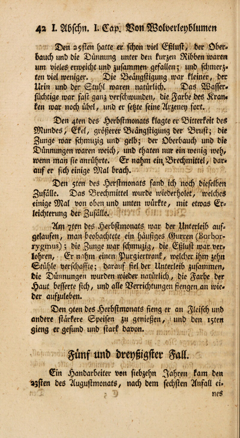 4a I. Slhfcfw, L Bon 5EÖoIt>evfet;6fumen 2>en 25jfen hatte er fchon biel <£§(uft, bet Öfen** tauch unb bie ©ünnung unter ben furzen 9?ibben waren um bto ermeic^f unb ^ufammert gefaüen; unb fd)mer$* fen biel weniger* £>ie Öedngfitgung war Heiner, ber Urin unb ber ©tubl waren natürlich 35aö SSBaffer* fucbtige war faft gan^ berfchwunben, bie $arbe bes jfratt* fett war nod) übel, unb er fe|te feine Kv$enct) fort* ©en 4fen bes JperbfTmonatö flagte er SSitterfeft beS SWunbeö, ®Fel, größerer Bedngfiigung ber Brufl; bie Bunge war fcfymu^ig unb gelb; ber Dberbaud) unb bie ©ünnungen waren weid), unb traten nur ein wenig wefv wenn man fie anrührfe* ©r nahm eint Brechmittel, bar* auf er ficf> einige Sftal brach* £)en 5üen bes ^erjlmonafg fanb ich nod) biefefben Bufdlle* 5Daö Brechmittel würbe wieber§olet, welches einige CÜIal bon oben unb unten würfte, mit etwas €r* leichferung ber Bufdlle* Km 7 ten bes ^erbfimonats war ber Unterleib auf* gelaufen, man beobachtete ein häufiges ©urren (Borbor- rygmus); bie Bunge war fdjmujig, bie ß^luji war ber* lo^ren, (Er nahm einen 93urgiertranf, welcher ibm je^n ©fühle berfchaffte; barauf fiel ber Unterleib ^ufammen, bie 3)unnungen würben wieber natürlich, bie $arbe ber Jpaut befferte ftd), unb alle Berridjtungen ft'engen an wie* ber aufjuleben* 35en 9fen be$ JperbflmonatS fieng er an gleifd) unb anbere fidrfere ©peifen $u genießen, < unb ben i5fen gieng er gefunb unb ftarf babon* §üttf unb bret)fn<$ßü &itf. (Ein Jpanbarbeiter ben fiebjehn fahren farn ben 33flen beS 2(ugufimonatS/ nach tont fechfien Unfall ei*