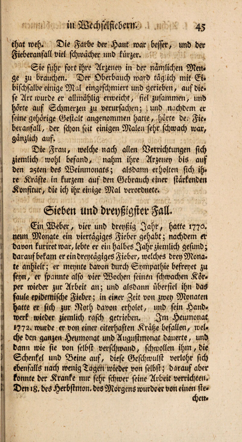 ' i I ( * . i M !i Ü ii! r i| !i l: in SÖcd)fdftc&cvm 45 tfjat meb* ©ie $arbe ber Jpaut mar beffer, unb ber Sieberanfall riel fd)mdd)er unb fürder* ©iefuhr fertig 7(v$ne\) in ber nämlichen SKeit* ge ju brauchen. ©er Dberbaud) marb fd^itef> mit©» bifebfalbe einige 9Na( etngefdjmiert unb gerieben, aufbte* fe 2lrt mürbe er aümaf)% ermeiebt, fiel ^ujdmmen, unb horte auf ©djmerjen ju rerurfadjen; I unb ttaebbem er feine gehörige ©etlalü angenommen ^atce, horte ber Sie* beranfall, ber fdjon feit einigen 3Halen fe§r febmaeb mar, gdn^lid) auf. ©fe grau, melcbe nach allen Verrichtungen ftd^ jtem(td> mo£( befanb, nahm i|re geriet) bis auf ben 25ten be$ ®einmönaü$; atebamt erhoffen ftdj ifj* re Grafte in furjem auf ben ©ebraueb einer jfdrfenben ^onpfur, bie id) ihr einige 9)?al rerorbnete* (Sieben tmi> öreniigfiee $alt. €m ©eher, bter unb breiig £atfe rtfö* neun Sftopate ein rierfagiges Sieber gehabt; nad)bem er 1>at>ort furtretmar,lebte er ein ba(beS^abr jiemlid) gefunb; baraufbefam er ein brepfdgigeö Sieber, meldjes brepSftona* te anhielt; er meinte baron burd) ©pmpathte befreiet ja fepn, er fpannte alfo hier ®ocbcn feinen fcbmacben Kör¬ per mieber $ur Arbeit an; unb aföbann überftel lfm ba£ faule epibemifebe lieber ; in einer 3?it ron $mep SOlonafen hatte er fieb jur fRot^ baren erholet, unb fein Jpanb* merf mieber jiemlicb rafcb getrieben. $rumonat 1772. mürbe er t>on einer eiterhaften d?rd|e befallen, mel* cbeben ganzen ^eMmongt unbÄuguftmonaf bauerte, unb bann mie fte bon felbff rerfdjmanb, fd)mo(len ihm, bie ©cbenfel unb S3eine auf, biefe ®cfd)mulff rerlohr fid) ebenfalls nad) menig^dgen mieber ron felbff; barauf aber fonnte ber Äranfe nur fe^r fd)mer feine ‘Jlrbeif rerrid)tetn ©en ir be$ Jberb|imom be$ Borgens murbeer tmu einen ffe- ebett-