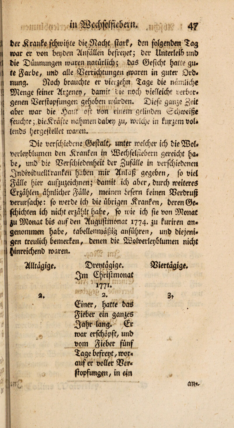 ;I bei* Traufe fdpi|te t>ie iTtad>e (Teuf, ben fofgenben *£ag ii war er ron beiden 2£nfdÜen befreiet; ber llncer(ei& unb tS bie Sünnungen waren natürüd); t>aS ©efid)t £atcegu* ii te garbe, unb ade 33errtd)tungen gmaren in guter £)rb* i nung* 9(öd) braud)Ce er rieten Zage bk nämüd)e ! SHenge feiner Tironen, barmt tue noch rieffeidjt öerbor* i genen Sierjfopfungen gehoben würben» Siefe gan§e 'ßeit I aber trat* bie Jjpattf oft ron einem gelinben @d)mei§c s feuchte; bieÄrdfce nahmenbabep 3U, todäje in furjembol* Sie t>erfd)iebcne ©ejMf, unter welcher id) bie® cf* i t>erlepblumen ben Äranfen in ®echfei^tebern gereift §a* be# unb bie %Bevfd)kben§eit ber Zufälle in oerfd)febenett :: J3>nbtribuettfranfeti fjdßen mir 2(n(a$ gegeben, fo riel gdde §ier auf<^eid)nen; bamit tef) aber, burefy weiteres (Er$df)ien d()ttÜcl)er gdde, meinen iefern feinen 93erbrufj id rerutfadje: fo tverbe id) bie übrigen ^ranfen, beren®e« ;s| fd)id)ten id) md)£erjä§lfj)abe, wie ich fte ron üftonat u ju SNonat bis auf ben ?{ugtffImonat 1774» ju furiren an* i genommen habe, tabedemudpig andren, unb biejent* gen treultd) bemerfen, benen bie ® ofoerfepbtumen nicht $inreid)enb waren* Srepfdgtge* Viertägige* 3m ©hriftmonat 1771* ^a|r (ang* <£r war erfdjdpft, unb rom gieber fünf Zage befrepf,tror« ouf er rodet* 93er* ftopfungen, in m gieber ein ganzes
