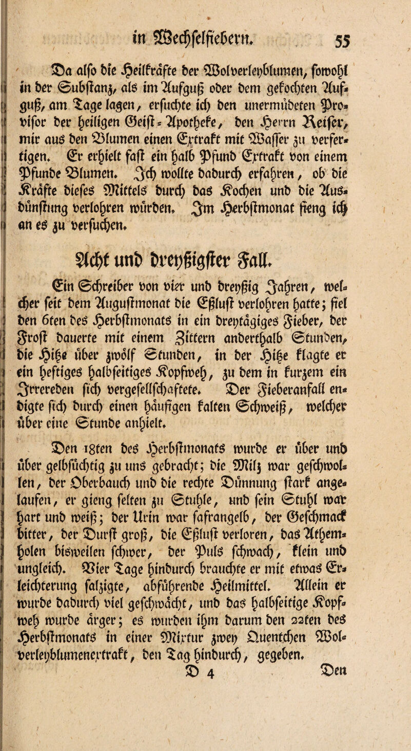■HST- SDa alfo bie ^eiffrafte ber ©olberlepblumen, fomohl i in ber ©ubflanj, als im 2(ufgu£ ober bem gefod)ten Tfuf* f gu§, am 3age lagen, erfucfyfe td) ben unermübeten $ro» : bifor ber ^ei(tc;m ©eifb 'Xpotfyefe, ben ^errn Reifer, r mir aus ben 23(umcn einen Sjrtrafe mit ‘iJÖaffer 31t Werfer* 1 figen, ©r erhielt fafl ein halb ^f^b Straft bon einem I ^Pfunbe 33lumen, ^d) mollte baburd) erfahren, ob bie Grafte biefes Mittels burd) bas Soeben unb bic 2lu$* bünfttmg berühren mürben, $m Jpet’bjfmonaf (teng idjf f an es $u berfueben, I mt unb Dvet^tgffet $al(. ©in ©djreiber bon hier unb breiig fahren, mel« l eher feit bem Tfugufimonat bie ©ßluft berlobren fyatte; fiei 3 ben 6fen beS ^erbjlmonatö in ein brepfdgiges lieber, ber f Sro(l bauerte mit einem 3ttfern anbert^alb ©tunben,. ! bie Jpif$e übet* jmolf ©funben, in ber Jpi§e f tagte er 1 ein heftiges halbfeirigeS .Sfopfmeh, ju bem in furjem ein ■J ^rrereben ftd) bergefeßfd)aftete, 35er gieberanfaß en« S btgte ftcb bureb einen häufigen falten ©cbmeiß, meiner i über eine ©tunbe anhielt, SDen i8fen beS S)erb(lmonafS mürbe er über unb i über gelbfüdjtig $u uns gebracht; bie 9Kil$ mar gefdjmols 1 Jen , ber £>berbaud) unb bie rechte ©ünnung fiarf ange* ) laufen, er gieng feiten 311 ©fühle, unb fein ©fühl mab Iharc unb meif; ber Urin mar fafrangelb, ber ©efebmaef bitter, ber 35urfl gro(5, bie ©ßluft verloren, basTldjem* holen bisweilen febmer, ber 9)ulS febmaeb/ flein unb ungleid)* 93ier 3age hin^nrd) brauchte er mit efmas ©r* ! leiebterung fal^igte, abführenbe Heilmittel, Wein er 1 mürbe baburd) btel gefd)wdd)f, unb bas halbfeitige ^opf» i meh mürbe arger; es mürben ihm barumben 22ten beS . HerbflmonatS in einer Sttiptur 5mep D.uenfd)en 553ol« berlepblumeneptraf t, ben Saghinburd), Sieben, 3) 4 ©en