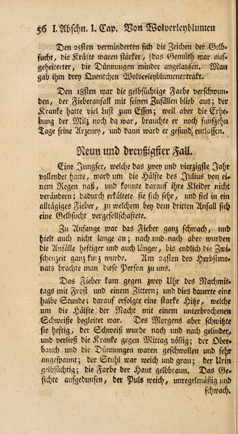 35m Sofien Perminberfen fid) bie ber ©elb* furf)t, bieÄrdfte maren frdrfer , jba$ ©emufh mar auf* geheiterter, bie Dünnungen minbet* angelaüfäu SDftm gab ihm brep £lnenfd>cn SÖolueriepbiumenertraft. 3>n igRen mar bie gelbfüchtige garbe perfcfjmtm* ben, bet* gieberanfaü mit feinen Sufdüen blieb auö; bec Traufe ^atce piel iuji jum <£(fen; meil aber Me (Erhe* bung ber 9JJi(j nod) ba mar, brauchte er noch funfjehu %age feine ^rjettei;, unb bann marb er gejltnb, entlaßen, % • - , . ' 0letin tmi) breofigfrer gaU. (Eine Jungfer, rnelche baö jmet) unb Pierjigjle .^afm Pollenbet batte, marb um bie Jpaifte beö ^iiuö pon eu nem liegen naß, unb fonnte barauf ihre Äleiber nicht perdnbern; baburd) erfdltete fte fid) fe^r, unb fiel in ein MltagigeS lieber, 311 meld)em bei; bem britten 2CnfafI (ich eine ©etbfud)f Pergefelljchaftete* 3u Anfänge mar bas giebet* ganj fchmad)/ unb hielt aud) nicht lange an; nach unb nach aber mürben bie Unfälle heftiger unb auch langer, bio enbltd) Me 3mi« fdjenjeit ganj fürj mürbe* }im 24jlen bes Jperbjtmo* nato brachte man Mefe ^erfon ju uns. Sa3 gieber fam gegen ^met; Uf)r beS Sftadjmit» tagg mit groß unb einem 3i^crn; unb bie$ bauerte eine halbeStunbe; barauf erfolgteeine flarfc ^i|e, meld)e um bie ijdlfteber SRad>t mit einem unterbrod)enen ©d)meiße begleitet mar. 5De$ Siorgenö aber fd)mi|te fte h^rig/ bei* ©d)meif mürbe nad) unb nach gelinber, unb oerließ Me Traufe gegen Mittag poöig; bcr öber* baud) unb bie 3>ürmimgen maren gefchmoflen unb feljr angefpannt; ber ©fühl mar meid) unb grau; ber Urin gelbfüchfig; bte garbe bet* Jpaut gelbbraun* 35ag ®e< fid)te aufgebtmfen, bec $u($ meich, unregelmäßig unb fdjmad).