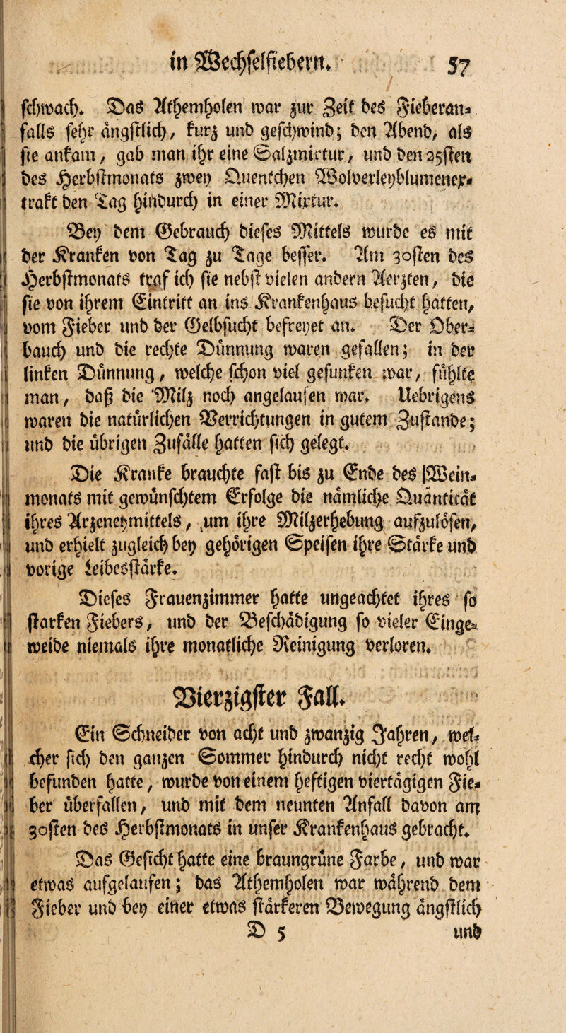 in ?®C($felfie6em, • 5? fcfjnjadj. ©aö 'iltfymfyokn roar pt 3«f &«! Siewwm» falte fe6r dng(i(trf>, furj unb gefd)winb; ben 2(benb, als fie anfam, gab man ihr eine ©aljtnirtur., unb ben35ßeit beS Jperbßmonats jme^ Sluenfdjen Sföolberlepblumenep* 1 traft ben f£ag ^inburd) in einet* d)iteut\ 33et) bem ©ebrauch biefes Spittels mürbe es mit ij ber ^ranfen bon ?ag ju ?age beffer» ‘Jim 3°ßen bcs | ^erbjlmonafö tvgf icb fie nebjfbielen anbern 2(et’^en, bie fte bon ihrem Eintritt an ins ^ranfenfwus befud)t Raffen, bom Sieber unb ber ©elbfucht befreiet am ©er Obers i bauc^ unb bie rechte ©ünnung maren gefallen; in ber : Unfen ©ünnung, welche fd)on biel gefunden mat*, füllte : man, baß bie ‘SKilj noch angelaufen mar» ilebrigenS i waren bie natürlichen QJerrid/tungen in gutem 3uß<wbe; : tmb bie übrigen hatten fiel) gelegt» ©te Traufe brauchte faß bte ju ©nbe beS ISScirt- i monats mtt gcmünfd)tem C'rfolge bie ndmlidje Ouänficdc i ihres'Jtr jenet)mitfels, tum i§re SKiljerhebung aufjulofen, j unb erhielt zugleich bet) gehörigen ©peifen i§re ©tdtf e unb : bonge ieibesßdif e* ©iefeS S^nenjimmer ßatfe ungeachtet ihres fo | ßatfen Siebers, unb ber Q3efd)äbigung fo bieler (Emge* meibe niemals ihre monatliche Steinigung berloren, | *- ' . . ‘ v - - , '* f- '■ t! t : > i ;> . « ■■'#*,» r\ SStergtgflet ©n ©dmeiber bon ad)t unb jwanjtg 3fe§wtt / wef* i eher fid) ben gaujen ©ommer htnburd) nid)f red)t rooht i befunben hatte, mürbe bon einem heftigen bterfdgtgen Sie* j ber überfallen, unb mit bem neunten ‘Jfnfall babon am goßen beS ^erbßmonats in unfer ÄranfenhauS gebracht* \ ©as @eßd)f hatte eine braungrüne S^rbe, unb mar etwas aufgelaufen; bas %hemholen mar wdjjrenb bem Sieber unb bep einer etwas ßarferen Bewegung dngßlicb