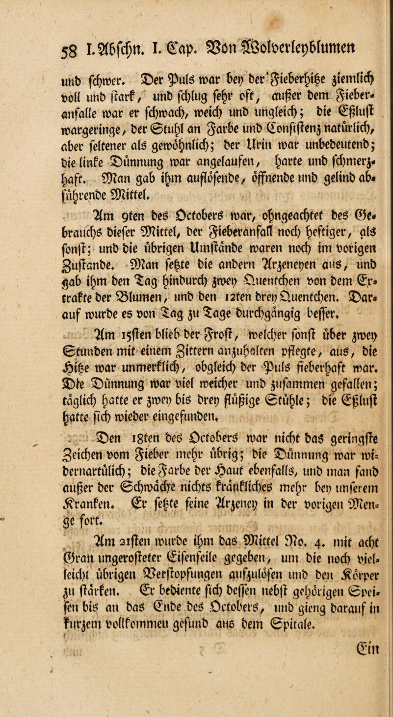 unb fchmer* ©er 9>u(ö mar bet; ber’gieberftife ziemlich t>oll unb fiarf, unb fchlug fe|r eff, au£er bem gieber* anfalle mar er fd)macb, meid) unb ungleich; bie S£lu|l margeringe, ber ©tul)( an garle unb SonfijIen$ natürlich, aber feltener als gemohnltch; ber Urin mar unbebeufenb; bie linfe ©ünnung mar angelaufen, harte unb fd)merj- haft. SKan gab ihm aufdfenbe, effnenbeunb gelinbab* fü^renbe Riffel» lim gten bes Öctoberö mar, ohngeadjfef bes ©e« braudjä biefer SRiffd, ber gieberanfalt ned) heftiger, als fonjl; unb bie übrigen Umßdnbe maren nod) im hörigen Suffanbe. 9)?an fe^te bie anbern Tfrjenepen aus, unb $ab if)m ben $ag fnnburd) jnjet) Quentchen hon bem Sp* fraffeber 33Iumen, unb ben i2fen brei) Quentchen, ©ar* auf mürbe es hon $ag ju Sage burchgdngtg beffet\ Um isflen blieb ber groff, meiner fonfi über $met> ©funben mit einem Siffcw anjuhalfen pflegte, aus, bie £if e mar unmerflid), obgleich ber <PuIs fieberhaft mar* ©ie ©ünnung mar hie! meicher unb $ufammen gefallen; fdglid) fyatte er jmep bis brep füßige ©fühle; bie S£(ujl baffe fid) mieber eingefunben* ©en i8fen beS QcfoberS mar nicht baS geringjle Seichen hom giebet* mehr übrig; bie ©unnung mat* mu bernarfülich; bie garbe ber $auf ebenfalls, unb man faub außer ber ©d)mddye nid)f£ frdnfltdyeS mehr bet; tmferem jfranfen* Sr fe£te feine Jfrjenep in ber hörigen Sften* ge fort* Tfm 2iflen mürbe ihm bas Wittel 9?o, 4. mit acht (9ratt ungerotiefer Sifenfeile gegeben, um bie nod) hieU leicht übrigen Q3erjIopfungen aufyulofen unb ben Körper jtt fldrfen. Sr bebiente ftd) beflen neb|f gehörigen ©pei» fett bis an bas Snbe beS öefobets, unb gieng barauf in furjem hollfcmmeu gefunb aus bem ©pitale. r Sin