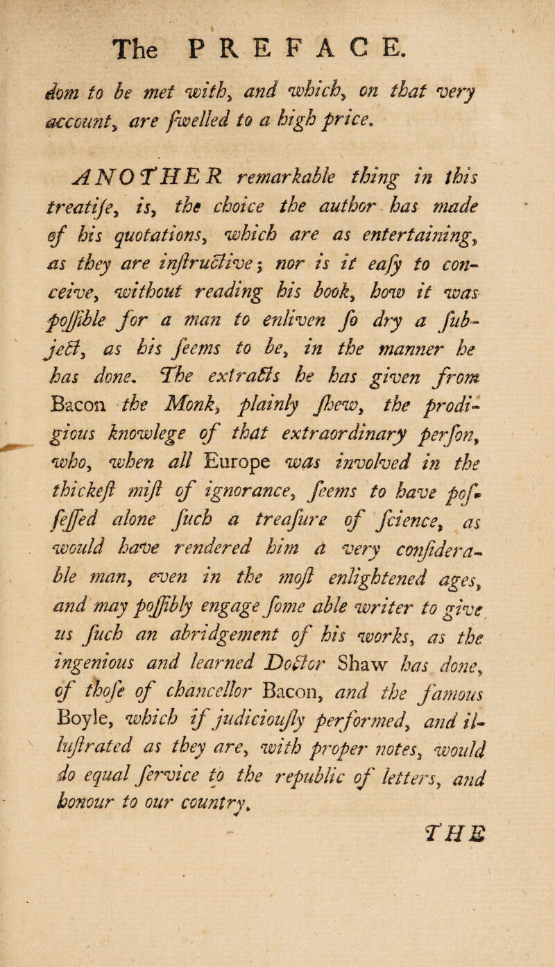 dom to be met with, and which, on that very account, /zrf fwelled to a high price* ANOTHER remarkable thing in this treatife, is, the choice the author has made qf his quotations, which are as entertaining, /li they are inJlruBivenor is it eafy to con- reive, without reading his book, how it was pojjible for a man to enliven fo dry a fub~ jeB5 as his feems to be, in the manner he has done* The extraBs he has given from Bacon the Monk, plainly Jhew, the prodi¬ gious knowlege of that extraordinary per [on, who, when all Europe was involved in the thickejl mijl of ignorance5 feems to have pof* fejfed alone fitch a treafure of ficience, as would have rendered him d very conjidera- lie man, even in the moji enlightened ages, and may pojjibly engage fame able writer to give as fuch an abridgement of his works, as the, ingenious and learned Dopier Shaw has done, of thofe of chancellor Bacon, and the famous Boyle, which if judicioujly performed, and tl- luf rated as they are, with proper notes, would do equal fervice to the republic of letters, and honour to our country. CHE