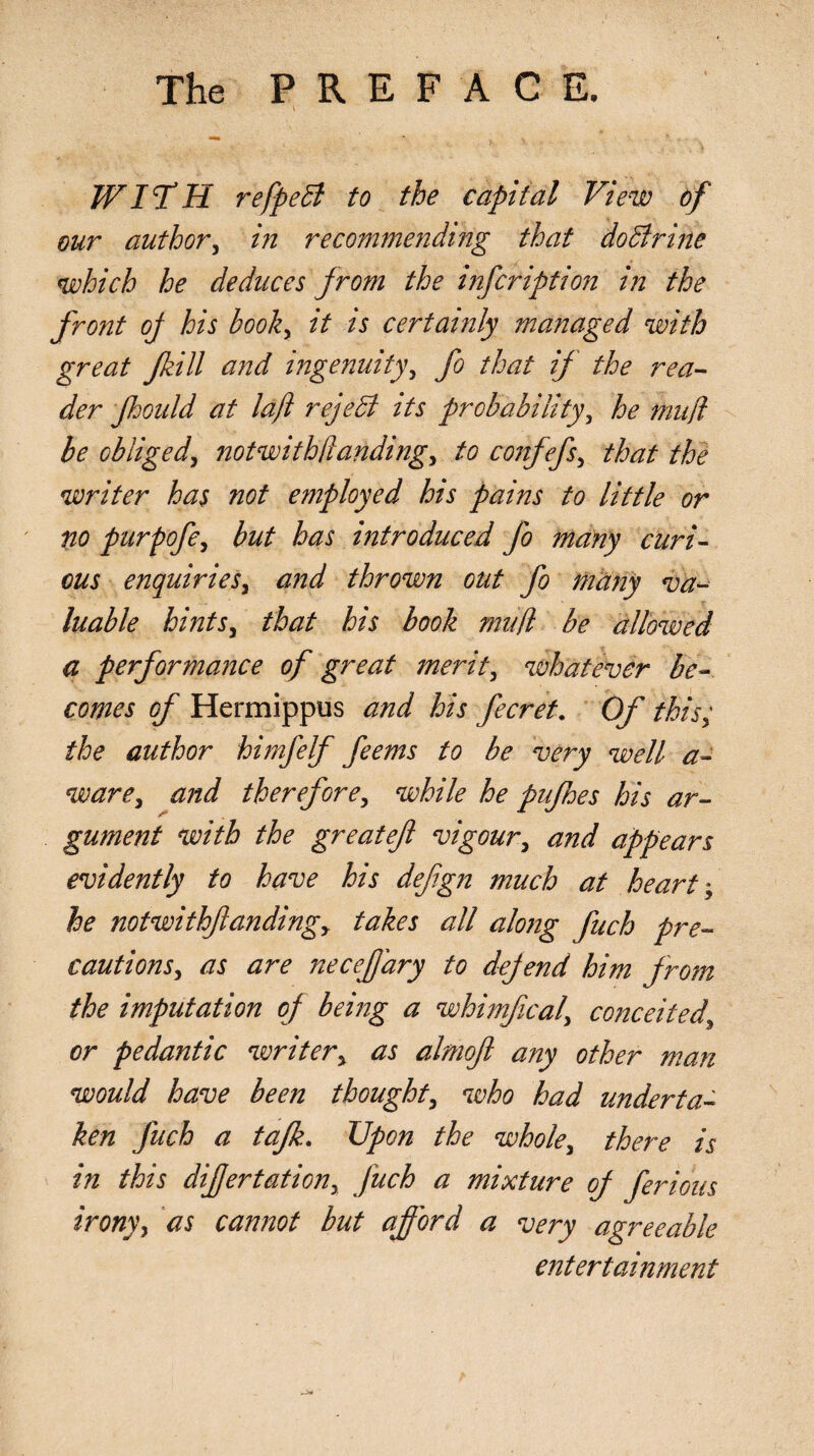 WI TdH refpeB to the capital View of our author, in recommending that do Brine which he deduces from the infcription in the front of his book, it is certainly managed with great Jhill and ingenuity, fo that if the rea¬ der fhould at laft rejeB its probability, he niufl be obliged, notwithHanding, to confefs, that the writer has not employed his pains to little or no ptirpofe, but has introduced fo many curi¬ ous enquiries, and thrown out fo many va¬ luable hints, that his book mu(l be allowed a performance of great merit, whatever be¬ comes of Hermippus and his fecret. Of this; the author himfelf feems to be very well a- ware, and therefore, while he pufhes his ar¬ gument with the greatef vigour, and appears evidently to have his defgn much at heart he notwithfandingy takes all alo?ig fuch pre¬ cautions, as are neceffary to defend him from the imputation of being a whimfical, conceited, or pedantic writer, as almoft any other man would have been thought, who had Underta¬ ken fuch a tafk. Upon the whole, there is in this difertation, Juch a mixture of ferious irony, as cannot but afford a very agreeable entertainment