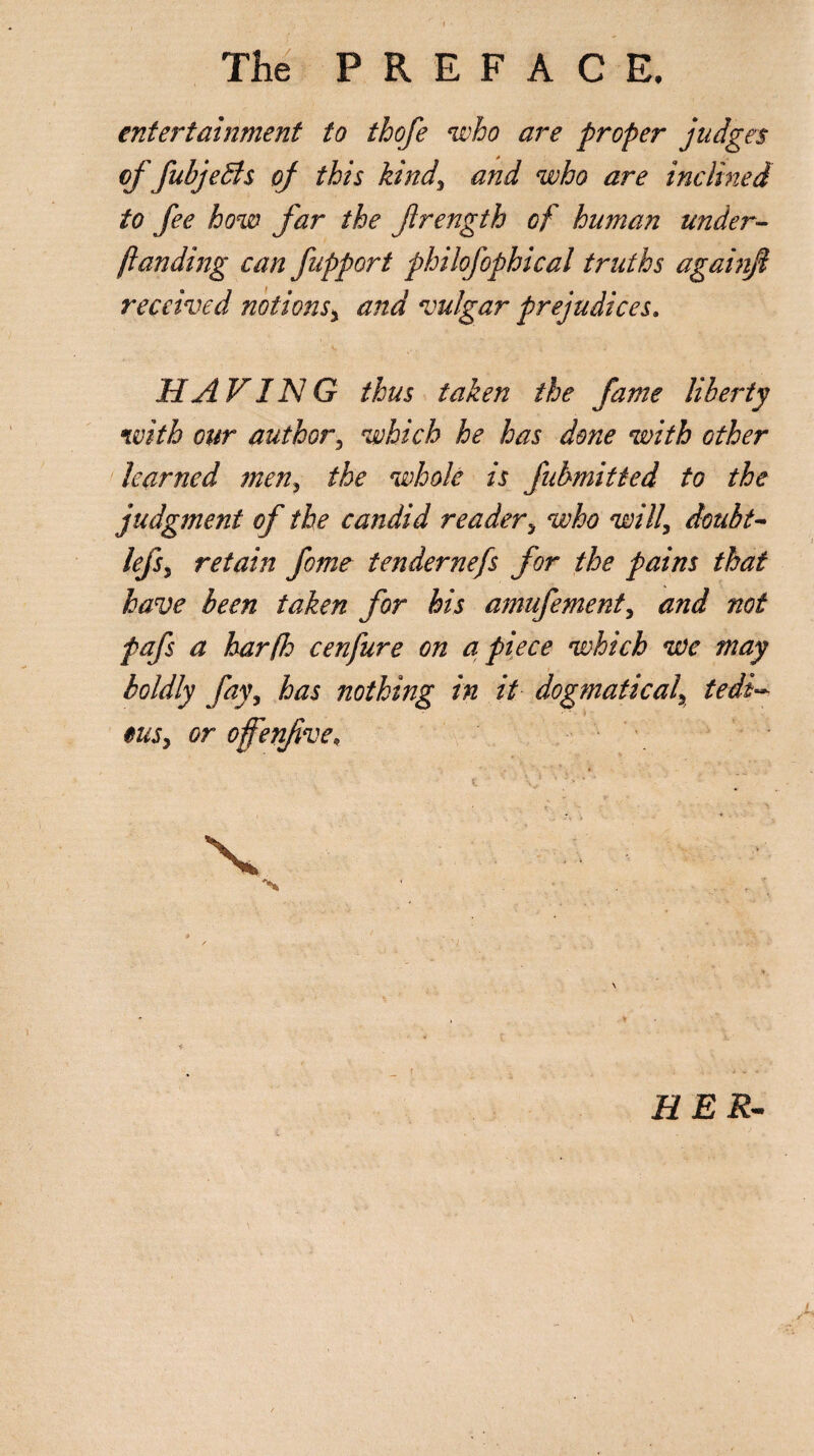 entertainment to thofe who are proper judges offubjedls of this kinds and who are inclined to fee how far the frength of human under- )landing can fupport philofophical truths againjl received notions* and vulgar prejudices, HAVING thus taken the fame liberty with our author\ which he has done with other learned men, the whole is fubmitted to the judgment of the candid reader> who will\ doubt- lefsy retain fome tendernefs for the pains that have been taken for his amufement, and not pafs a bar (Jo cenfure on apiece which we may boldly fay, has nothing in it dogmatical\ tedi¬ ous, or ofenfve; % HER-