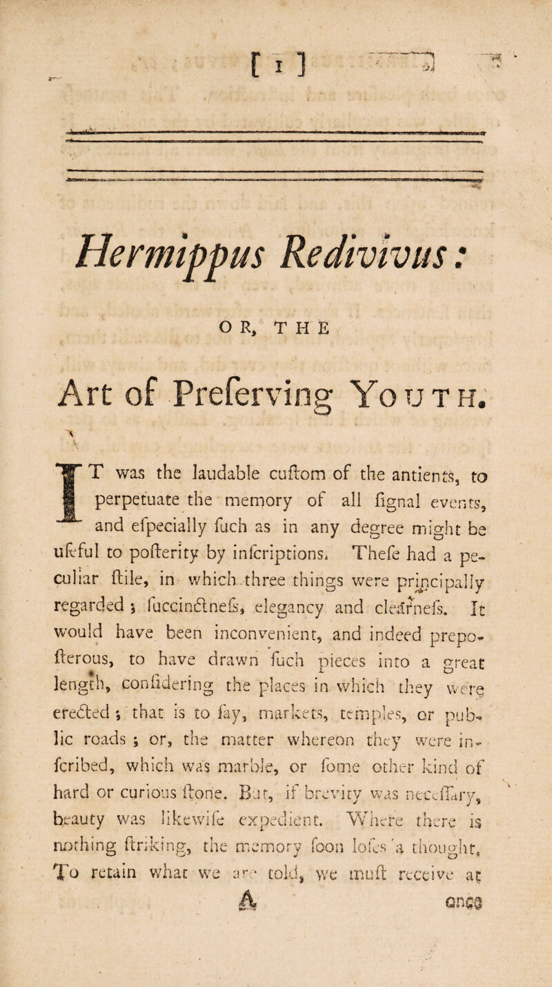 ■*% Hermippus Redivivus: OR, THE Art of Preferving Youth. > V IT was the laudable cuflom of the antients, to perpetuate the memory of all fignal events, and efpecially fuch as in any degree might be ufcful to pofterity by inferiptions, Thefe had a pe¬ culiar {tile, in which.three things were principally regarded •* fuccindnefs, elegancy and clearnefs. It would have been inconvenient, and indeed prepo- ilerous, to have drawn fuch pieces into a great length, coniidering the places in which they were ereded ; that is to fay, markets, temples, or pub¬ lic roads ; or, the matter whereon they were in¬ fer i bed, which was marble, or feme other kind of hard or curious ilone. But, if brevity was necdLry, beauty was like wife expedient. Where there is nothing linking, the memory (bon lofes 'a thought, To retain what we are toids we mud receive at ones