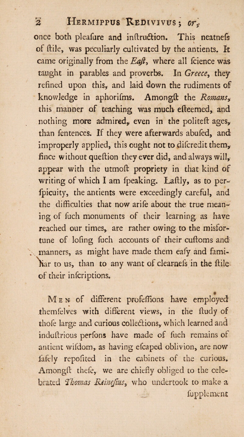 once both pleafure and inftrudtion. This neatnefs of ftile, was peculiarly cultivated by the antients. It came originally from the Eaft, where all fcience was taught in parables and proverbs. In Greece, they refined upon this, and laid down the rudiments of knowledge in aphorifms. Amongft the Romans, this manner of teaching was much efteemed, and nothing more admired* even in the politeft ages, than fentences. If they were afterwards abufed, and improperly applied, this ought not to difcredit them* fince without queftion they ever did, and always will, appear with the utmoft propriety in that kind of writing of which I am fpeaking. Laftly, as to per- fpicuity, the antients were exceedingly careful, and the difficulties that now arife about the true mean¬ ing of fuch monuments of their learning as have reached our times, are rather owing to the misfor¬ tune of lofing fuch accounts of their cuftoms and manners, as might have made them eafy and fami¬ liar to us, than to any want of clearnefs in the ftile of their infcriptions. « Men of different profefixms have employed .themfelves with different views, in the ftudy of thofe large and curious collections, which learned and induftrious perfons have made of fuch remains of antient wifdom, as having efcaped oblivion, are now fafcly repofited in the cabinets of the curious. Amongft thefe, we are chiefly obliged to the cele¬ brated Thomas Rdnefms, who undertook to make a fupplement