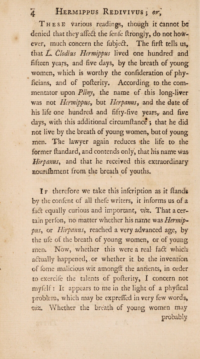 These various readings, though it Cannot be denied that they affed the fenle flrongly, do not how¬ ever, much concern the fubjedh The firft tells us, that L. Clodius Hermippus lived one hundred and fifteen years, and five days, by the breath of young women, which is worthy the confideration of phy- ficians, and of poflerity. According to the com¬ mentator upon Pliny, the name of this long-liver was not Hermippus, but Herpanusi and the date of his life one hundred and fifty-five years,, and five days, with this additional circumftance ; that he did not live by the breath of young women, but of young men. The lawyer again reduces the life to the former ftandard, and contends only, that his name was Hirpanus, and that he received this extraordinary Eouflfhment from the breath of youths. I f therefore we take this infcription as it Hands by theconfent of all thefe writers, it informs us of a fact equally curious and important, viz. That a cer¬ tain perfon, no matter whether his name was Hermip- pus, or Hirpanus, reached a very advanced age, by the ufe of the breath of young women, or of young men. Now, whether this were a real fa6t which actually happened,. or whether it be the invention of fome malicious wit amongft the anfients, in order to exercife the talents of poflerity, I concern not myfelf: It appears to me in the light of a phyfical problem, which may be expreffed in very few words, viz. Whether the breath of young women may probably