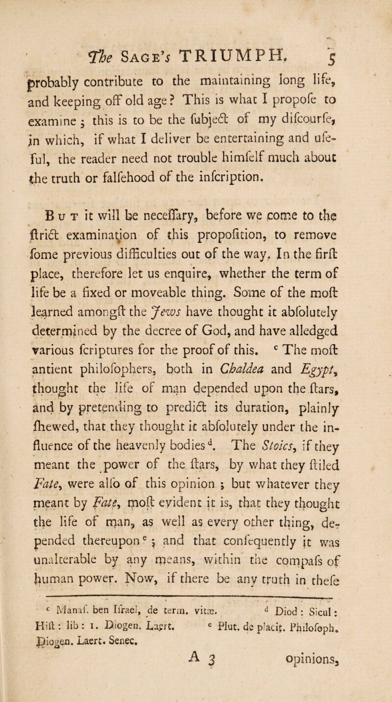 probably contribute to the maintaining long life, and keeping off* old age ? This is what I propofe to examine ; this is to be the fubjed of my difcourfe, in which, if what I deliver be entertaining and ufe- ful, the reader need not trouble himfelf much about the truth or falfehood of the infcription, B u t it will be neceflary, before we come to the Arid examination of this proposition, to remove fome previous difficulties out of the way. In the firft place, therefore let us enquire, whether the term of life be a fixed or moveable thing. Some of the moft learned amongft the Jews have thought it abfolutely determined by the decree of God, and have alledged various fcriptures for the proof of this. c The mod antient philofophers, both in Chaldea and Egypt, thought the life of man depended upon the ftars, and by pretending to predid its duration, plainly fhewed, that they thought it abfolutely under the in¬ fluence of the heavenly bodiesd. The Stoics, if they meant the power of the ftars, by what they filled Fate, were alfo of this opinion ; but whatever they meant by Fate, moft evident it is, that they thought the life of man, as well as every other thing, de¬ pended thereupon6 5 and that confequently it was unalterable by any means, within the compafs of human power. Now, if there be any truth in tbefe c Manaf. ben Ifraei, de term, vitas. d Diod : Sicul: Hift : lib : i. Biogen. Laprt. e Plut. de p’acit. Phdofoph. JJiogen. Laert. Senec. A 3 opinions.