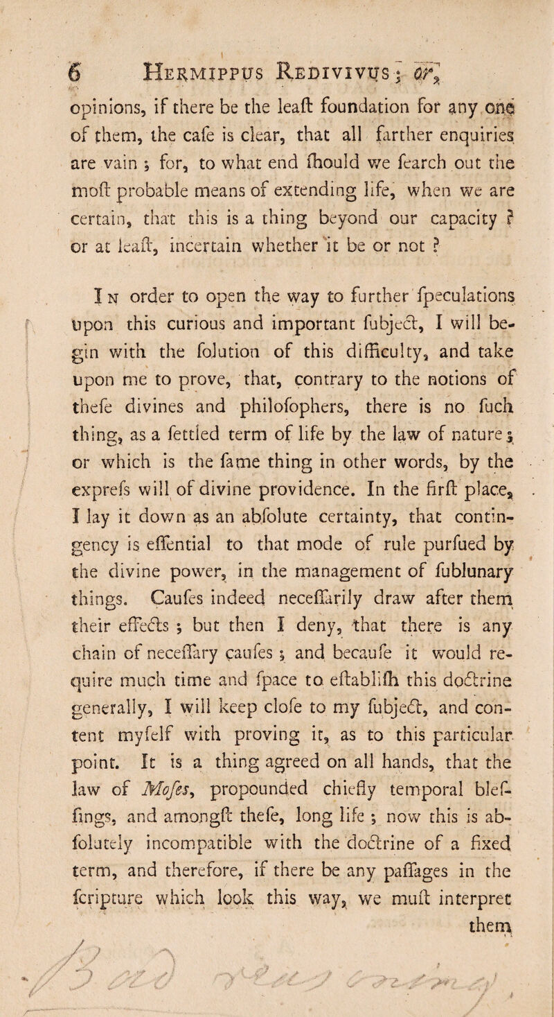 opinions, if there be the leaft foundation for any ona of them, the cafe is clear, that all farther enquiries are vain for, to what end fhould we fearch out the moll: probable means of extending life, when we are certain, that this is a thing beyond our capacity } or at lead, incertain whether it be or not ? I n order to open the way to further Speculations upon this curious and important fubject, I will be¬ gin with the fojution of this difficulty, and take upon me to prove, that, contrary to the notions of thefe divines and philofophers, there is no fuch thing, as a fettled term of life by the law of natures or which is the fame thing in other words, by the exprefs will of divine providence. In the fir(1 place, I lay it down as an ahfolute certainty, that contin¬ gency is effential to that mode of rule purfued by the divine power, in the management of fublunary things. Caufes indeed necefTarily draw after them their effects ; but then I deny, that there is any chain of necefFary caufes ^ and becaufe it w’ould re¬ quire much time and fpace to. eftabliffi this dodtrine generally, I will keep clofe to my fubjedt, and con¬ tent myfelf with proving it, as to this particular point. It is a thing agreed on all hands, that the law of Mofes, propounded chiefly temporal blef- fings, and amongft thefe, long life ; now this is ab- folutely incompatible with the doctrine of a fixed term, and therefore, if there be any paffages in the fcripture which look this way, we mint interpret them * X